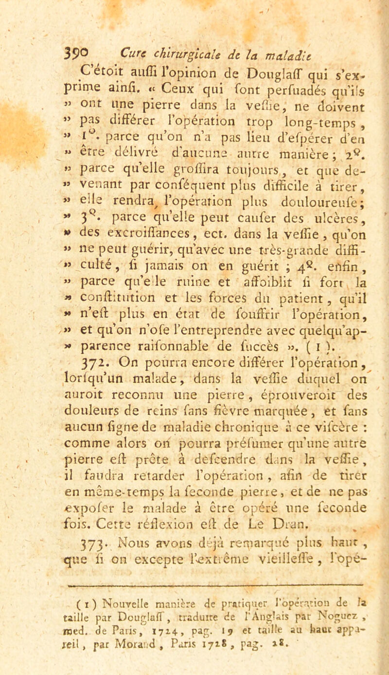 C etoit anffi 1 opinion de Douglaff qui s’ex» prime ainfi. « Ceux qui font perfuadés qu’ils JJ ont une pierre dans la veffie, ne doivent 55 pas différer l’opération trop long-temps , 5» 1°. parce qu’on n’a pas lieu d’efpérer d’en » erre délivré d'aucuns autre manière ; 2Ç. »5 parce quelle groffira toujours, et que de- »5 venant par conféquent plus difficile à tirer, » elle rendra, l’opération plus douloureufe; » 3q. parce qu’elle peut caufer des ulcères, » des excroiffances, ect. dans la veffie , qu’on » ne peut guérir, qu’avec une très-grande diffi- »’ culté, fi jamais on en guérit ; 42. enfin , >5 parce qu’e le ruine et affoibüt li fort la « conflitution et les forces du patient, qu’il » n’efi: plus en état de fouffrir l’opération, » et qu’on n’ofe l’entreprendre avec quelqu’ap- » parence raifonnable de fuccès >5. ( 1 ). 372. On pourra encore différer l’opération , lorfqu’un malade, dans la veffie duquel on auroit reconnu une pierre, éprouveroit des douleurs de reins fans fièvre marquée, et fans aucun ligne de maladie chronique à ce vifcère : comme alors on pourra préfumer qu’une autre pierre efl prête à defcendre dans la veffie, il faudra retarder l’opération , afin de tirer en même-temps la féconde pierre, et de ne pas expofer le malade à être opéré une fécondé fois. Cette reflexion efl de Le Dran. 373. Nous avons déjà remarqué plus haut , que fi on excepte l’^x trente vieilleffe , l'opé- ( 1 ) Nouvelle manière de pratiquer l’opération de Ja taille par Douglaff, traduire de l’Anglais par Nogucz , roed. de Paris, 1714, pag. <9 et taille au haut appa- reil, par Morand, Pans 1718, pag. 18.