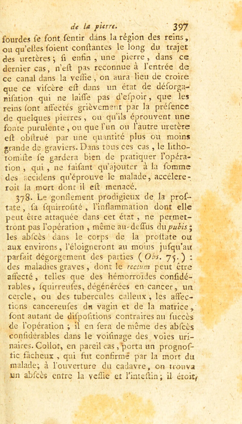 lourdes fe font fentir clâns la région des reins , ou quelles foient confiantes le long du trajet des uretères \ fi enfin , une pierre , dans ce dernier cas, n’efl pas reconnue à l’entrée de ce canal dans la veffie , on aura lieu de croire que ce vifeère eff dans un état de déforga- nifation qui ne laiffe pas d’efpoir, que les reins font affectés grièvement par la préfence de quelques pierres, ou qu’ils éprouvent une fonte purulente , ou que l’un ou l’autre uretère efl obllrué par une quantité plus ou moins grande de graviers. Dans tous ces cas , le litho- tomifle fe gardera bien de pratiquer l’opéra- tion , qui , ne faifant qu’ajouter à la fomme des accidens qu’éprouve le malade, accéléré- roit la mort dont il efl menacé. 378- Le gonflement prodigieux de la prof- tate, fa fquirrofité , l’inflammation dont elle peut être attaquée dans cet état , ne permet- tront pas l’opération , même aiudeffus du pubis 5 les abfcès dans le corps de la proltate ou aux environs, l’éloigneront au moins jufqu’au parfait dégorgement des parties ( Obs. 75.) : des maladies graves , dont le rectum peut être affecté , telles que des hémorroïdes confidé- rables, fquirreufes, dégénérées en cancer, un cercle, ou des tubercules calleux , les affec- tions cancereufes du vagin et de la matrice, font autant de difpofitions contraires au fuccès de l’opération ; il en fera de même des abfcès confidérables dans le voitinage des voies uri- naires. Collot, en pareil cas , porta un prognof- tic fâcheux , qui fut confirmé par la mort du malade; à l’ouverture du cadavre, on trouva un abfcès entre la veffie et l’inteflin; il étoify