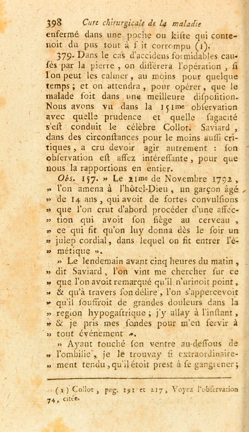 enfermé dans une poche ou kifte qui conte- noit du pus tout à f it corrompu (l). 379. Dans le cas d’accidens formidables cau- sés par la pierre , on différera l'opération , fi I on peut les calmer, au moins pour quelque temps ; et on attendra , pour opérer, que le malade foit dans une meilleure difpofition. Nous avons vu dans la içime obfervation avec quelle prudence et quelle fagacité s’efl conduit le célèbre Collot. Saviard , dans des circonflances pour le moins aufli cri- tiques , a cru devoir agir autrement : fon obfervation eft aflez intéreffante, pour que nous la rapportions en entier. Obs. 157. » Le urne de Novembre 1792 , »» Von amena à Vhôtel-Dieu , un garçon âgé » de 14 ans, qui avoit de fortes convulfions »> que l’on crut d’abord procéder d’une affec- » tion qui avoit fon fiège au cerveau , * ce qui fît qu’on luy donna dès le foir un » julep cordial, dans lequel on fit entrer l’é- » métique ». » Le lendemain avant cinq heures du matin , » dit Saviard, Von vint me chercher fur ce *> que l’on avoit remarqué qu’il n’urinoit point, » & qu’à travers fon délire , Von s’appercevoit •* qu’il fouffroit de grandes douleurs dans la » région hypogaftrique ; j’y allay à l’inflant» » & je pris mes fondes pour m’en fervir à w tout événement *. » Ayant touché fon ventre au-de flous cle » l’ombilic , je le trouvay fl extrâordinaire- » ment tendu , qu’il étoit prest à fe gangrener \ (1) Collot, png. i$i et 117, Voyez l’t'bfervarioo •j4 9 citec*