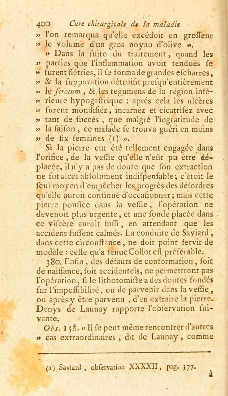 » l’on remarqua qu’elle excédoit en grofîeur » le volume d’un gros noyau d’olive «». » Dans la fuite du traitement, quand les « parties que l’inflammation avoit tendues fe » furent flétries, il fe forma de grandes elcharres, jj & la fuppuration détruifit prefqu’entièrement » le fcrotum , & les tegumens de la région infé- »» rieure hypogaftrique : après cela les ulcères jj furent mondifiéz, incarnéz et cicatriféz avec « tant de fuccés , que malgré l’ingratitude de jj la faifon , ce malade fe trouva guéri en moins » de fix femaines (l)' ». Si la pierre eut été tellement engagée dans î’orifice , de la vefîie qu’elle n’eût pu être dé- placée, il n’y a pas de doute que Ion extraction ne fut alors abfolument indifpenfable; c’étoit le feul moyen d’empêcher les.progrès des défordres qu’elle auroit continué d’occafionner ; mais cette: pierre poufiée dans la vefîie, l’opération ne devenoit plus urgente, et une fonde placée dans - ce vifcère auroit fuffi , en attendant que les accidens fuffent calmés. La conduite de Saviard , dans cette circonftance, ne doit point fervir de modèle : celle qu’a tenue Collotefl; préférable. 380. Enfin , des défauts de conformation , foit de naiffance,foit accidentels, ne permettront pas l’opération, fi le lithotoraifte a des doutes fondés fur l’impofîibilité, ou de parvenir dans la vefîie, ou après y être parvenu , d’en extraire la pierre. Denys de Launay rapporte l’obiervation fui- vante. Obs. 158. jj II fe peut même rencontrer d’autres » cas extraordinaires , dit de Launay, comme (1) Saviard, obferYation XXXXII, pag. 377. à