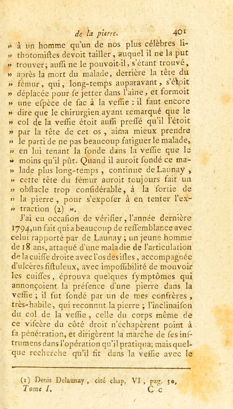 »* à tm homme qu’un de nos plus célèbres li- » thotomiftes devoir tailler, auquel il ne la put » trouver; auffi ne le pouvoit-il> s étant trouve, » après la mort du malade, derrière la tete du » fémur, qui, long-temps auparavant, s e\oit » déplacée pour fe jetter dans l’aine, et formoit » une efpèce de fac à la vefîie : il faut encore » dire que le chirurgiea ayant remarqué que le » col de la veffie étoit auffi preffé qu il 1 etoit » par la tête de cet os , aima mieux prendre » le parti de ne pas beaucoup fatiguer le malade, « en lui tenant la fonde dans la veffie que le >» moins qu’il pût- Quand il auroit fondé ce ma- so lade plus long-temps , continue de Launay , » cette tête du fémur auroit toujours fait un s» obftacle trop confidérable, à la fortie de 55 la pierre , pour s’expofer à en tenter l’ex- » traction (2) ». J’ai eu occafion de vérifier, l’année dernière 1794,1m fait qui a beaucoup de reffemblance avec celui rapporté par de Launay; un jeune homme de 18 ans, attaqué d’une maladie de l’articulation de la cniffie droite avec l’os des ifles, accompagnée d’ulcèresfiftuleux, avec impoffibilité de mouvoir les cuiffes , éprouva quelques fymptômes qui annonçoient la préfence d’une pierre dans la veffie ; il fut fondé par un de mes confrères , très-habile, qui reconnut la pierre ; l’inclinaifon du col de la veffie , celle du corps même de ce vifcère du côté droit n’échapèrent point à fa pénétration, et dirigèrent la marche de fes inf- trumens dans l’opération qu’il pratiqua: mais quel- que recherche qu’il fit dans la veffie avec le (1) Denis Delaunay , cité chap. VI, pag. Tome l. Ce