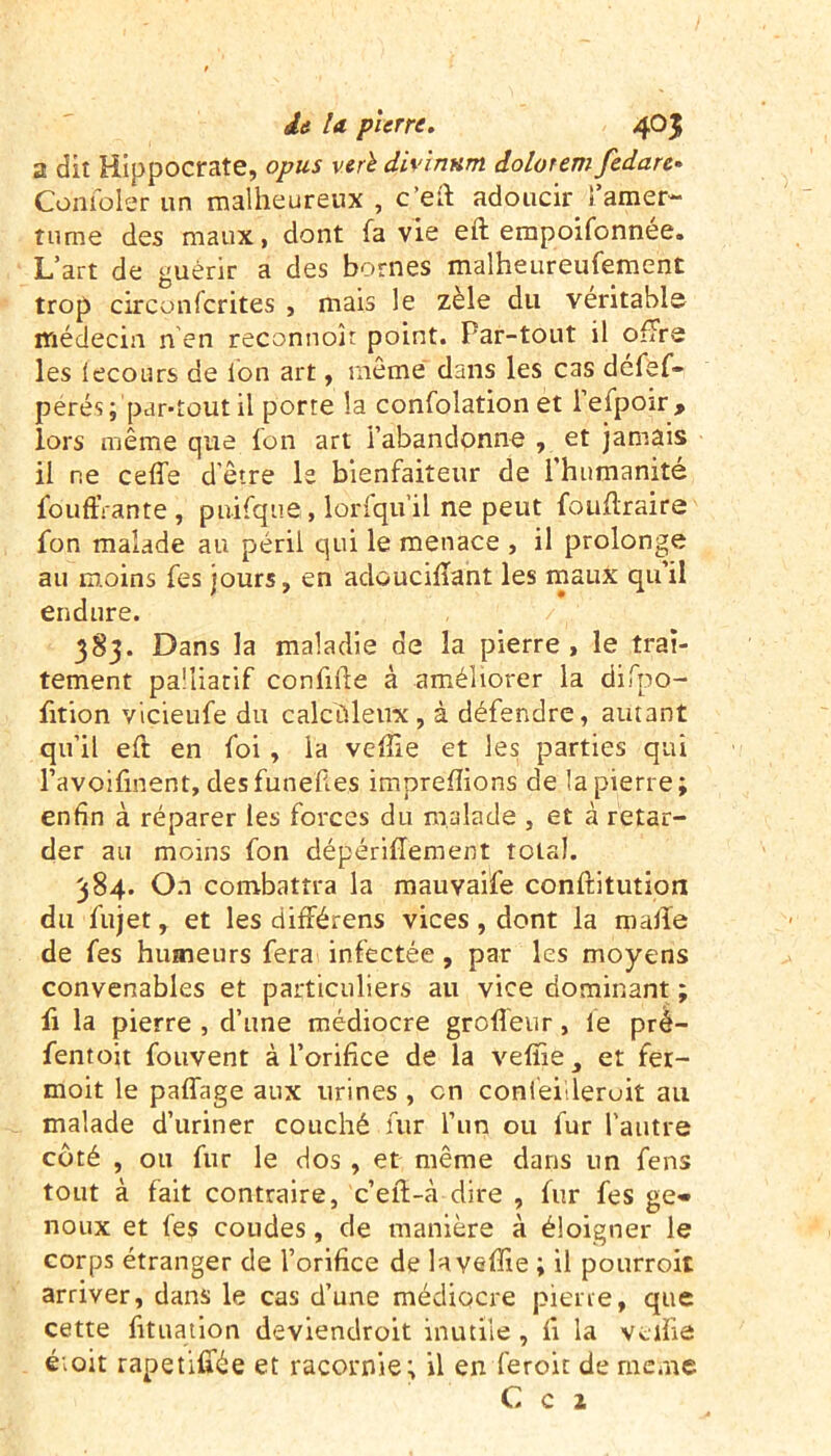 a dit Hippocrate, opus verè diyinnm dolorem fedare• Combler un malheureux , c’eft adoucir l'amer- tume des maux, dont fa vie eft empoifonnée. L’art de guérir a des bornes malheureufement trop circonfcrites , mais le zèle du véritable médecin n’en reconnok point. Par-tout il offre les lecours de Ion art, même dans les cas défef- pérés; par-tout il porte la confolation et l’efpoir, lors même que fon art l’abandonne , et jamais il ne ceffe d’être le bienfaiteur de l’humanité fourrante, pnifque, lorfqu’il ne peut fouflraire fon malade au péril qui le menace , il prolonge au moins fes jours, en adoucifîant les maux qu’il endure. 383. Dans la maladie de la pierre , le trai- tement palliatif confifte à améliorer la difpo- fition vicieufe du calcüleux, à défendre, autant qu’il eft en foi , la veffie et les parties qui l’avoifinent, desfunefi.es imprefîions de la pierre; enfin à réparer les forces du malade , et à retar- der au moins fon dépériftement total. 384. On combattra la mauvaife conftitution du fujet, et les différens vices , dont la malle de fes humeurs fera infectée, par les moyens convenables et particuliers au vice dominant ; fi la pierre , d’une médiocre grofleur, le prè- fentoit fouvent à l’orifice de la veffie, et fer- moit le paffage aux urines , en confeiileruit au malade d’uriner couché fur l’un ou fur l’autre côté , ou fur le dos , et même dans un fens tout à fait contraire, c’eft-à dire , fur fes ge- noux et les coudes, de manière à éloigner le corps étranger de l’orifice de la veffie ; il pourroit arriver, dans le cas d’une médiocre pierre, que cette fituation deviendroit inutile , fi la veffie éioit rapetififée et racornie; il en feroit de meme C c z