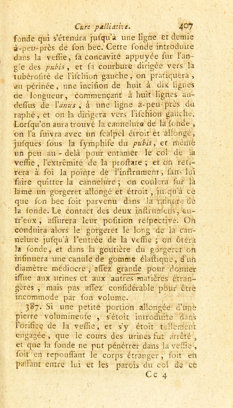 fonde qtii s’étendra jufqu’à une ligne et demie à-peu-près de fon bec. Cette fonde introduite dans la veffie, fa concavité appuyée fur l’an- gle des pubis , et fa courbure dirigée vers la tLibérofité de l’ilchion gauche, on pratiquera, au périnée , une incifion de huit à dix lignes de longueur, commençant à huit lignes au- deffus de l'anus , à une ligne à- peu- près du raphé, et onia dirigera vers l’ilchiori gauche. Lorfqu’on aura trouvé la cannelure de la fonde , on l’a fuivra avec un fcalpel étroit et allongé, jufques fous la fymphife du pubis, et ffièmè lin peu au - delà pour entamer le col de ia veffie , l’extrémité de la proftare ; et on reti- rera à foi la pointe de i’inftrumefit, fan- lui faire quitter la cannelure ; on coulera fur là lame un gorgeret allongé et étroit, jufqtfà ce que fon bec foit parvenu dans la rainure de la fonde. Le contact des deux infiniînens, en- tr’eux , affurera leur pofition refpective. On conduira alors le gorgeret le long de la can- nelure jufqu’à l’entrée de la veffie ; on ôtera la fonde, et dans la goutière du gorgeret'on infinuera une canule de gomme élaftique, d'un diamètre médiocre , allez grande pour donner iffiue aux urines et aux autres matières étran- gères , mais pas allez confidérable pour être incommode par fon volume. 387. Si une petite portion allongée d’unè pierre volumineux , s'étoit introduite dans l’orifice de la veffie, et s’y étoit tellemèfî't engagée , que le cours des urines fut arrêté , et que la fonde ne put pénétrer dans la veffie , foit en répondant le corps étranger, foit en patfant entre lui et les patois du ccl de ce Ce 4