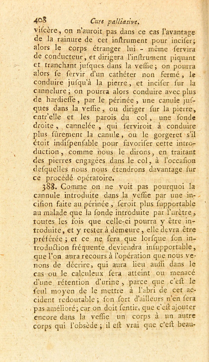 vifeere, on n’auroit pas dans ce cas l’avantage de la rainure de cet infiniment pour incifer; alors le corps étranger lui - même fervira de conducteur, et dirigera l’inftrument piquant et tranchant jufques dans la velhe; on pourra alors fe fervir d’un cathéter non fermé , le conduire jufqu’à la pierre, et incifer fur la cannelure ; on pourra alors conduire avec plus de hardielfe, par le périnée , une canule juf- ques dans la veffie, ou diriger fur la pierre, cntr’elle et les parois du col , une fonde droite, cannelée , qui ferviroit à conduire plus fûrernent la canule, ou le gorgeret s’il étoit indifpenfable pour favorifer cette intro- duction , comme nous le dirons, en traitant des pierres engagées dans le col, à l’occafion defqueîles nous nous étendrons davantage fur ce procédé opératoire. 388. Comme on ne voit pas pourquoi la cannule introduite dans la veffie par une in- cifion faite au périnée , feroit plus fupportable au malade que la fonde introduite par l’urètre , toutes les fois que celle-ci pourra y être in- troduite, et y rester à demeure, elle devra être préférée ; et ce ne fera que lcrfque fon in- troduélion fréquente deviendra iniupportable, que l’on aura recours à l’opération que nous ve- nons de décrire, qui aura lieu auffi dans le cas ou le calculeux fera atteint ou menacé d’une rétention d’urine, parce que c’efl le leul moyen de le mettre à l’abri de cet ac- cident redoutable ; fon fort d’ailleurs n’en fera pas amélioré; car on doit fentir, que c’eil ajouter encore dans la veffie un corps a un autre corps qui l’obsède ; il eft vrai que c’elt beau-