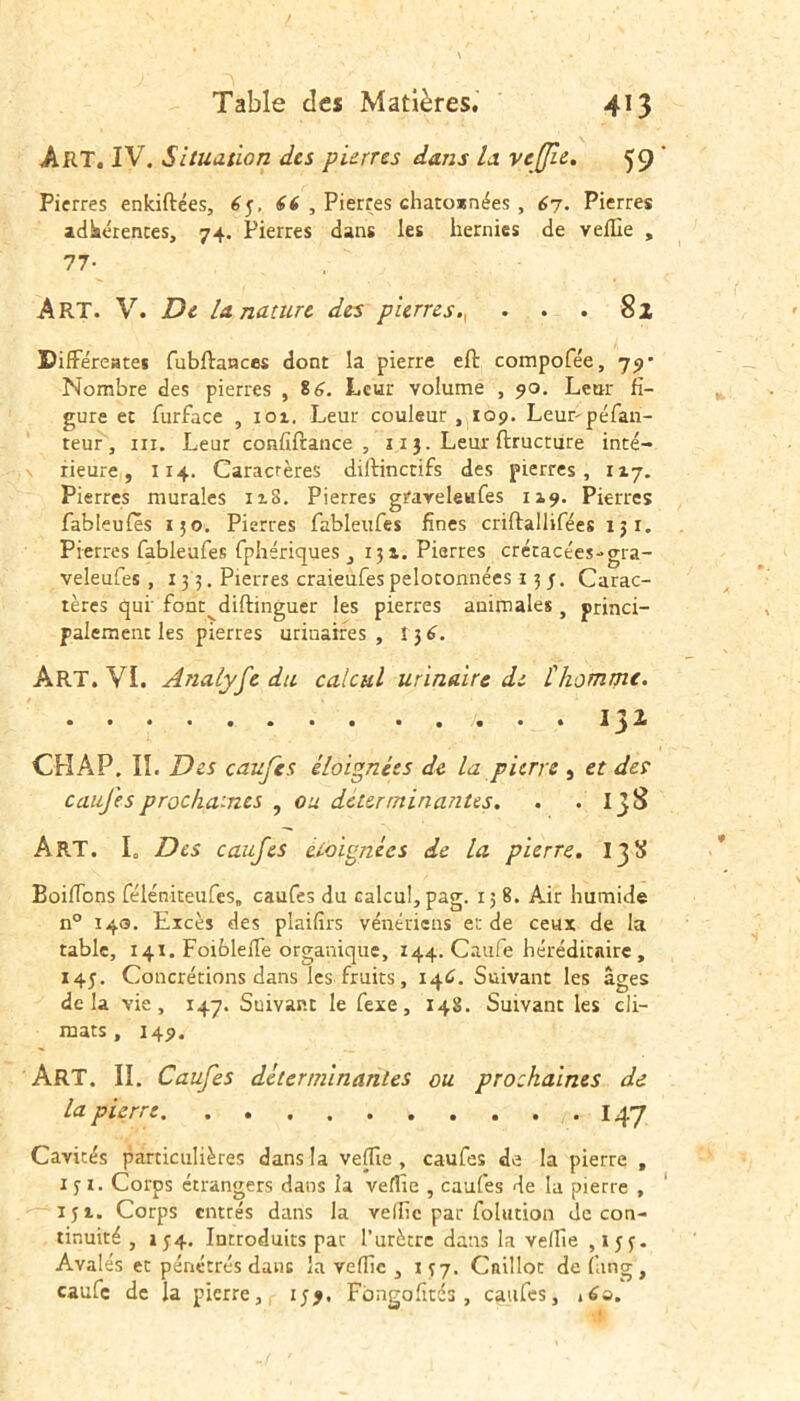 Art. IV. Situation des pierres dans la. veffie. 59 Pierres enkiftées, 6y, 66 , Pierres chatossnées , 67. Pierres adhérences, 74. Pierres dans les hernies de veille , 77- ART. V. De la nature des p 'terres., . . . 82 Différentes fubftances dont la pierre eft compofée, 79- Nombre des pierres , 8 6. Leur volume , 90. Leur fi- gure ec furface , 101. Leur couleur, 109. Leurpéfan- teur , ni. Leur confiftance , 113. Leur ftructure inté- rieure, 114. Caractères diftinctifs des pierres, 117. Pierres murales ix8. Pierres graveleufes 119. Pierres fableufes 130. Pierres fableufes fines criftallifées iji. Pierres fableufes fphériques ,131. Pierres crétacées-gra- veleufes , 133. Pierres craieufes peloronnées 13 j. Carac- tères qui font^diftinguer les pierres animales , princi- palement les pierres urinaires, îj6. Art. VI. Analyfe du calcul urinaire de L'homme. ..... 13^ CHAP. II. Des califes éloignées de la pierre , et des caufesprochaines , ou déterminantes. . . IjS ART. I. Des caufes éloignées de la pierre. 13S Boiifons féléniteufes. caufes du calcul, pag. 15 8. Air humide n° 14s. Excès des plaifirs vénériens et de ceux de la table, 141. Foibleife organique, 144. Caufe héréditaire, 145. Concrétions dans les fruits, 146. Suivant les âges delà vie, 147. Suivant le fexe, 148. Suivant les cli- mats, 149. ART. II. Caufes déterminantes ou prochaines de la pierre 14*7 Cavités particulières dans la veffie , caufes de la pierre , iji. Corps étrangers dans la veffie , caufes de la pierre , 151. Corps entrés dans la veille par folution de con- tinuité , i 34. Introduits par l’urètre dans la velfie , iyy. Avalés et pénétrés dans la veffie , 1 y 7. Caillot de fan g , caufc de la pierre, iyj, Fbngofitcs , caufes, i£o.