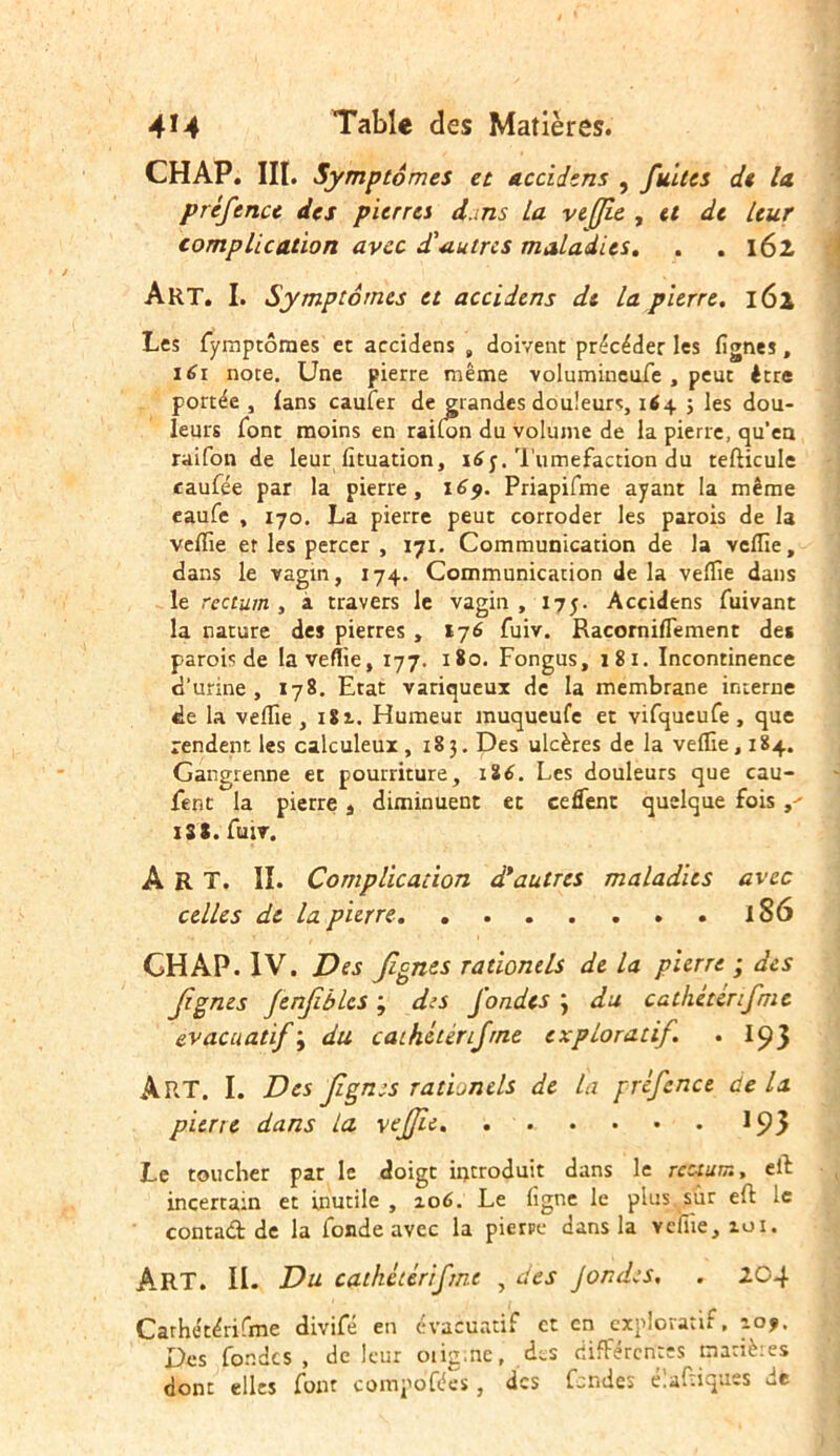 CHAP. III. Symptômes et accidens , fuites de la, préfence des pierres d.ms La veflîe , U de Leur complication avec d'autres maladies. . . 16l Art. I. Symptômes et accidens de la pierre. 162 Les fymptômes et accidens , doivent précéder les lignes, 161 note. Une pierre même volumineufe , peut être portée, {ans caufer de grandes douleurs, 164 ; les dou- leurs font moins en raifon du volume de la pierre, qu'eu raifon de leur lituation, i£y. Tuméfaction du tefticule caufée par la pierre, 169. Priapifme ayant la même eaufe , 170. La pierre peut corroder les parois de la velfie et les percer , 171. Communication de la vcflîe, dans le vagin, 174. Communication delà veille dans le rectum , a travers le vagin , 175. Accidens fuivant la nature des pierres , 176 fuiv. Racorniffement des parois de lavefîie, 177. 180. Fongus, 181. Incontinence d'urine, 178. Etat variqueux de la membrane interne de la veffie , 1S 2.. Humeur muqueufe et vifqueufe , que rendent les calculeux ,183. Des ulcères de la veille, 184. Gangienne et pourriture, 186. Les douleurs que cau- fent la pierre â diminuent et ceffent quelque fois >' 1S8. fuiv, ART. II. Complication d'autres maladies avec celles de la pierre 1S6 CHAP. IV. Des figues rationels de la pierre ; des figues Jenjïbles ; des fondes j du cathétcnfme evacuatif; du catkétérifrne exploratif. . I93 ART. I. Des figues rationels de la préfence de la pierte dans la vefjie. ...... 193 Le toucher par le doigt introduit dans le rectum, eit incertain et inutile , 106. Le ligne le plus sur eft le contact de la fonde avec la pierre dans la vcfiie, roi. ART. II. Du cathétérifmc , des J on de s, . 204 Carhétérifme divifé en evacuatif et en exploratif. 109. Des fondes , de leur oiig.ne, des différentes mariè:es dont elles font compo’fées, des fendes trafiques de