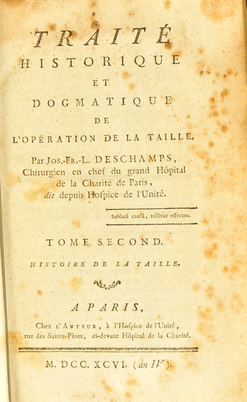 T‘r 2 I T 4 H I S T O Ri Q U E ET D O G M A T I Q U E D E L’OPÉRATION DE LA TAILLE. I Par Jos.-Fr.-L. D E S C H A M P S , Chirurgien en chef du grand Hôpital de la Charité de.Paris, dit depuis Pîofpice de rUnité. 'Sablatâ caufâ, tollicur efFectus. TOME SECOND. I HISTOIRE DE LA TAILLE, A PARIS, / Chez l’Ahteur, à l’Hofpice de l’Unité , rue des Saints-Pères, ci-devant I-îôpital de la Charité. M. DCC. XCVI. [an IF).