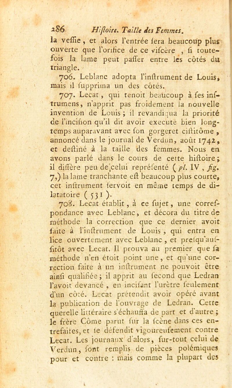 la veflîe, et alors l’entrée fera beaucoup plus ouverte que l’orifice de ce vifcère , fi toute- fois la lame peut paffer entre les côtés du triangle. 706. Leblanc adopta l’inftrument de Louis, mais il fiippriina un des côtés. 707. Lecat, qui tenoit beaucoup à fes inf- trumens, n’apprit pas froidement la nouvelle invention de Louis ; il revandiqua la priorité de l’incifion qu’il dit avoir execute bien long- temps auparavant arec fon gorgeret cifiitôme , annoncé dans le journal de Verdun, août 1742, et deftiné à la taille des femmes. Nous en avons parlé dans le cours de cette hiftoire ; il diffère peu de'celui repréfenté ( pL IV , fig, 7,) la lame tranchante efl; beaucoup plus courte, cet infiniment lervoit en même temps de di- latatoire ( 531 ). 'joS. Lecat établit, à ce fujet, une corref- pondance avec Leblanc, et décora du titre de méthode la correction que ce dernier avoit faite à l’infirument de Louis , qui entra en lice ouvertement avec Leblanc , et prelqu’aul- fitôt avec Lecat. Il prouva au premier que fa méthode n’en étoit point une, et qu’une cor- rection faite à un infiniment ne pouvoir être ainfi qualifiée ; il apprit au fécond que Ledran l’avoit devancé , en incifant l’urètre feulement d’un côté. Lecat prétendit avoir opéré avant la publication de l’ouvrage de Ledran. Cette querelle littéraire s’échauffa de part et d'autre ; le frère Côme parut fur la (cène dans ces en- trefaites, et fe défendit vigoureufement contre Lecat. Les journaux d'alors, fur-tout celui de \''erdun, font remplis de pièces polémiques pour et contre ; mais comme la plupart des