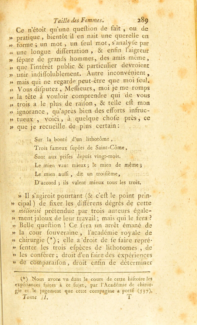 Ce netoit qu’une queftion de fait , ou de pratique, bientôt'il en nait une querelle en .. forme ; un mot , un feul mot, s’analyfe par « une longue differtation , & enfin l’aigreur » fépare de grands hommes, des amis même, « que l’intérêt public & particulier devroient » unir indiffolublement. Autre inconvénient, » mais qui ne regarde peut-etre que moi leul. „ Vous difputez , Meffieurs, moi je me romps » la tête à vouloir comprendre qui de vous „ trois a le plus de raifon, & telle eft mon j> ignorance , qu’après bien des efforts infruc- » tueux , voici, à quelque chofe près, ce » que je recueille de plus certain: Sur la bonté d’un lithotôme, Trois fameux fupôts de Saint-Côme, Sont aux prifes depuis vingt-mçis. Le mien vaut mieux 5 le mien de même j Le mien aulïl , dit un troifième. D’accord 3 ils valent mieux tous les trois. » Il s’agiroit pourtant (& c’eft le point prln- » cipal ) de fixer les différens dégrés de cette » méliorité prétendue par trois auteurs égale- » ment jaloux de leur travail ; mais qui le fera ? jî Belle queftion 1 Ce fera un arrêt émané de »> la cour fouveraine , l’académie royale de « chirurgie (*) ; elle a‘droit de fe faire repré* » fenter les trois efpèces de lithotomes , de » les conférer ; droit d’en faire des expériences » de cbmparaifon, droit enfin de déterminer t,*) Nous avoiifi vu dans le cours de cette liifroire les expéiiances faites à ce fujet, par l’Académie de clnnir- gie et le jugement que cette compagine a porté (537). Tome il. T