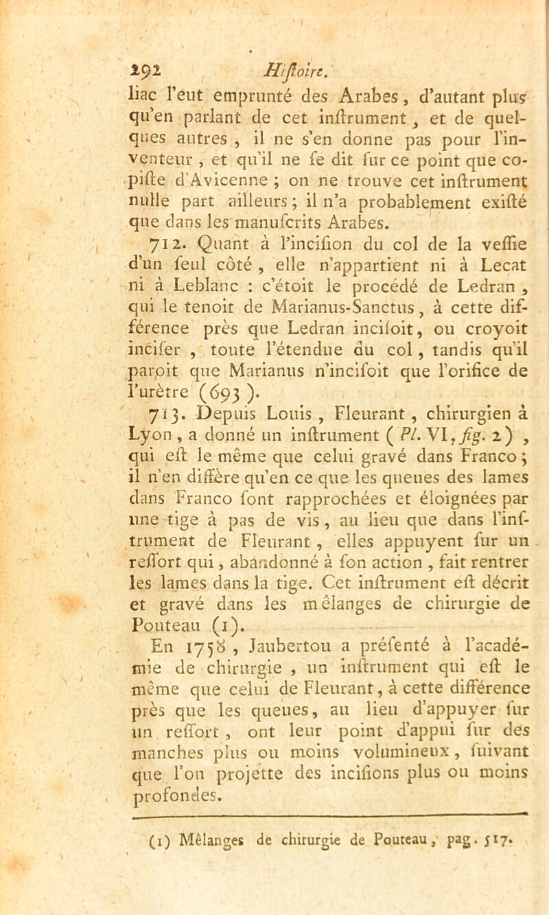 1^1 Hijloïri. liac l’eut emprunté des Arabes, d’autant plus qu’en parlant de cet inftrument et de quel- ques autres , il ne s’en donne pas pour l’in- venteur , et qu’il ne fe dit fur ce point que co- pifte d’Avicenne ; on ne trouve cet inftrument nulle part ailleurs ; il n’a probablement exifté que dans les'manufcrits Arabes. 712. Quant à l’incifion du col de la veffie d’un feul côté , elle n’appartient ni à Lecat ni à Leblanc : c’étoit le procédé de Ledran , qui le tenoit de Marianus-Sanctus, à cette dif- férence près que Ledran incifoit, ou croyoit incifer , toute l’étendue du col, tandis qu’il par,oit que Marianus n’incifoit que l’orifice de l’urètre (693 ). 713. Depuis Louis , Fleurant, chirurgien à Lyon , a donné un inftrument ( FL'NX^jig. 2) , qui eft le même que celui gravé dans Franco \ il n’en diffère qu’en ce que les queues des lames dans Franco font rapprochées et éloignées par une tige à pas de vis, au lieu que dans l’inf- trument de Fleurant , elles appuyent fur un refi’ort qui, abaràdonné à fon action , fait rentrer les lames dans la tige. Cet inftrument eft décrit et gravé dans les mélanges de chirurgie de Fouteau (i). En I75<^ , Jaubertou a préfenté à l’acadé- mie de chirurgie , un inftrument qui eft le même que celui de Fleurant, à cette différence près que les queues, au lieu d’appuyer fur un refîbrt , ont leur point d’appui fur des manches plus ou moins volumineux, luivant que l’on projette des incifions plus ou moins profondes.