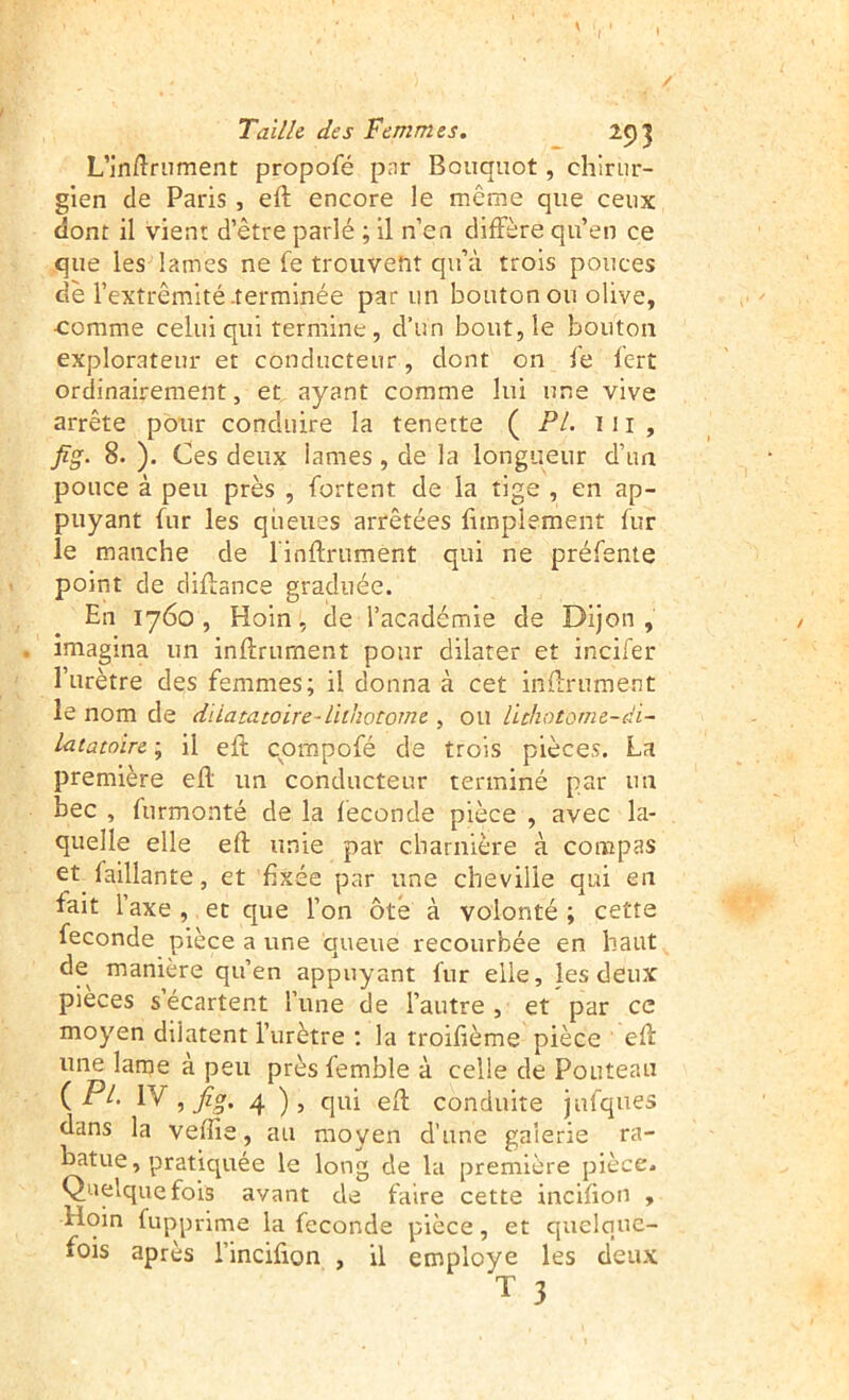 / Taille des Femmes. . m L’inftriiment propofé par Boiiquot, chirur- gien de Paris, eft encore le même que ceux dont il vient d’être parlé ; il n’en diffère qu’en ce que les lames ne fe trouvent qu’à trois pouces de l’extrémité-terminée par un bouton ou olive, •comme celui qui termine, d’un bout, le bouton explorateur et conducteur, dont on fe lert ordinairement, et ayant comme lui une vive arrête pour conduire la tenette ( PL iii, fig. 8. ). Ces deux lames, de la longueur d’un pouce à peu près , fortent de la tige , en ap- puyant fur les queues arrêtées fimplement fur le manche de l'inftrument qui ne préfeme point de diffance graduée. En 1760, Hoin, de l’académie de Dijon, imagina un inftrurnent pour dilater et incifer l’urètre des femmes; il donna à cet inffrument le nom de dïiatatoire-liihotome , ou lïchotome-di- Latatoire ; il eft cpmpofé de trois pièces. La première eft un conducteur terminé par un bec , furmonté de la fécondé pièce , avec la- quelle elle eft unie par charnière à compas , et fixée par une cheville qui en fait l’axe , et que l’on ôté à volonté ; cette fécondé pièce a une queue recourbée en haut de manière qu’en appuyant fur elle, les deux pièces s écartent l’une de l’autre, et par ce moyen dilatent l’urètre : la troifième pièce eft une lame à peu près femble à celle de Fouteau (P/. IV, fia, 4 fi eP; conduite jufques dans la veflîe, au moyen d’une galerie ra- batue, pratiquée le long de la première pièce. Quelquefois avant de faire cette incifiou , Hoin fupprime la fécondé pièce, et quelque- fois après l’incifion , il employé les deux