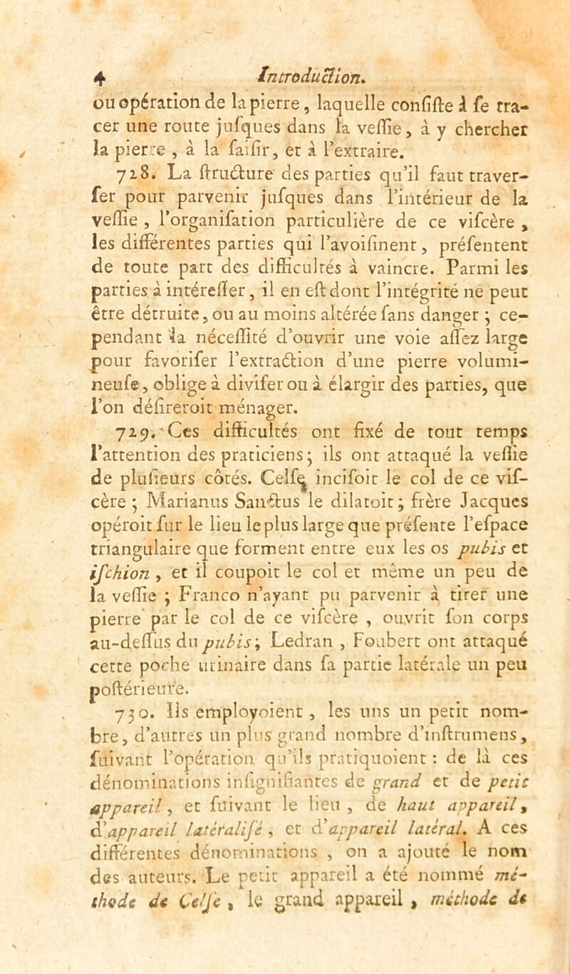 ou opération de la pierre, laquelle confiée 1 fe tra- cer une route jufques dans la veflie, à y chercher la pierre , à la faillir, et à l’extraire. 718. La ftructure clés parties qu’il faut traver- fer pour parvenir jufques dans l’intérieur de la veflie , l’organifation particulière de ce vifcère , les différentes parties qui l’avoifinent, préfentent de toute part des difficultés à vaincre. Parmi les parties à intérefler, il en eftdont l’intégrité ne peut être détruite, ou au moins altérée fans danger • ce- pendant la néceflité d’ouvrir une voie allez large pour favorifer l’extraélion d’une pierre volumi- neufe, oblige à divifer ou à élargir des parties, que l’on défireroit ménager. 729. Ces difficultés ont fixé de tout temps l’attention des praticiens • ils ont attaqué la vefiie de pluiïeurs côtés. Celf^ incifoic le col Je ce vif- cère ; Marianus Sanétus le dilatoit; frère Jacques opéroit fur le lieu le plus large que préfente l’efpace triangulaire que forment entre eux les os pubis et ifchion , et il coupoit le col et même un peu de la veflie ; Franco n’ayant pu parvenir à tirer une pierre par le col de ce vifcère , ouvrit fon corps au-deflfus du pubis ; Ledran , Foubert ont attaqué cette poche urinaire dans fa partie latérale un peu poftérieufe. 730. lis employoient, les uns un petit nom- bre, d’autres un plus grand nombre d’inftrumens, fui van t l’opération qu’ils pratiquoient : de là ces dénominations inllgnifianres de grand et de petit appareil, et füivant le lieu, de haut appareil, d’appareil Latéralité, et d’appareil latéral. A ces différentes dénominations , on a ajouté le nom des auteurs. Le petit appareil a été nommé mé- thode de Ce/J e , le grand appareil , méthode de