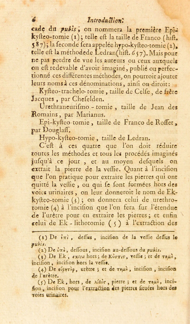 cade dil puits , on nommera la première Epi- kyfteo-tomie (i) ; telle eft la taille de Franco (hift. 5 8 7) j la fécondé fera appelée hjrpo-kyfteo-tomie (1), telle eft la méthodede Ledran(hift. 6 5 7). Mais pour ne pas perdre de vue les auteurs ou ceux auxquels 011 eft redevable d’avoir imaginé, publié ou perfec- tionné ces différentes méthodes,, on pourroit ajouter leurs noms à ces dénominations, ainfi on diroit: Kyfteo-trachelo-tomie , taille de Celfe, de frère Jacques , par Chefelden. Urethraneurifmo - tomie , taille de Jean des Romains, par Marianus. Epi-kyfteo tomie , taille de Franco de Roffet, par Douglaff. Hypo-kyfteo-tomie , taille de Ledran. C'eft à ces quatre que l’on doit réduire toutes les méthodes et tous les procédés imaginés Jufqu’à ce jour , et au moyen defquels on extrait la pierre de la veiïîe. Quant à l’incifion que l’on pratique pour extraire les pierres qui ont quitté la vçffie , ou qui fe font formées hors des voies urinaires, on leur donneroit le nom de Ek- kyfteo-torr.ie (3) 3 on donnera celui de urerhro- tomie (4) à l’incifion que l’on fera fur l’étendue de l’urètre pour en extraire les pierres ; et enfin celui de Ek - lithotomie ( 5 ) à l’extraétion des (») De îx» , défias , incifion de la veflîe deflus le pubis. (a) De iiri, defious, incifion au-defious du pubis. (j) De Ek , extra hors; de KiWiS-, veflîe ; et de ts/a*, incifion , incifion hors la vefiî*. (4) De tvfHTiip, urètre ; et de , incifion , incifion de l’urètre. (y) De Ek, hors, de JwfloV , pierre ; et de tj/a» , inci- £on, incifion pour l’cxtra&ion des pierrci fituée» hors des voies urinaires.