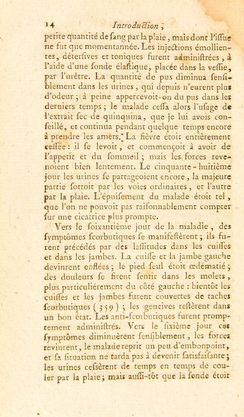 petite quantité de fang pat la plaie, maïs dont PilTue ne fut que momentannée. Les injeéfions émollien- tes, déterfives et toniques furent adminiftrées , à Faide d’une fonde élaftique, placée dans la veflie, pat l’urètre. La quantité de pus diminua fenfi- blement dans les urines, qui depuis n’eurent plu* d’odeur ; à peine appercevoit-on du pus dans les derniers temps ; le malade cefla alors l’ufage de l’extrait fec de quinquina, que je lui avois con- feillé, et continua pendant quelque temps encore à prendre les amers/ La fièvre étoit entièrement celfée : il fe levoit, et commençoit à avoir de l’appetit et du fommeil ; mais les forces reve- noient bien lentement. Le cinquante - huitième jour les urines fe partageoient encore , la majeure partie fortoit par les voies ordinaires , et l’autre par la plaie. L’épmfement du malade étoit tel , que l’on ne pouvoir pas raifonnablement compter fur une cicatrice plus prompte. Vers le foixantième jour de la maladie , des fymptômes fcorbutiques fe manifeftèrent ; ils fu- rent précédés par des laflïtudes dans les cuiffes et dans les jambes. La cuifle et la jambe gauche devinrent enflées j le pied feul étoit œdématié ; des douleurs fe firent fentir dans les molets, plus particuliérement du côté gauche : bientôt les cuifles et les jambes furent couvertes de taches fcorbutiques ( 359) ; les gencives relièrent dans un bon état. Les anti-fcorbutiques furent promp- tement adminiflrés. Vers le lixième jour ces fymptômes diminuèrent fenfiblement, les forces revinrent, le malade reprit un peu d’embonpoint, et fa fituation ne tarda pas à devenir fatisfaifante ; les urines cessèrent de temps en temps de cou- ler par la plaie; mais aufli-tôt que la fonde étoit