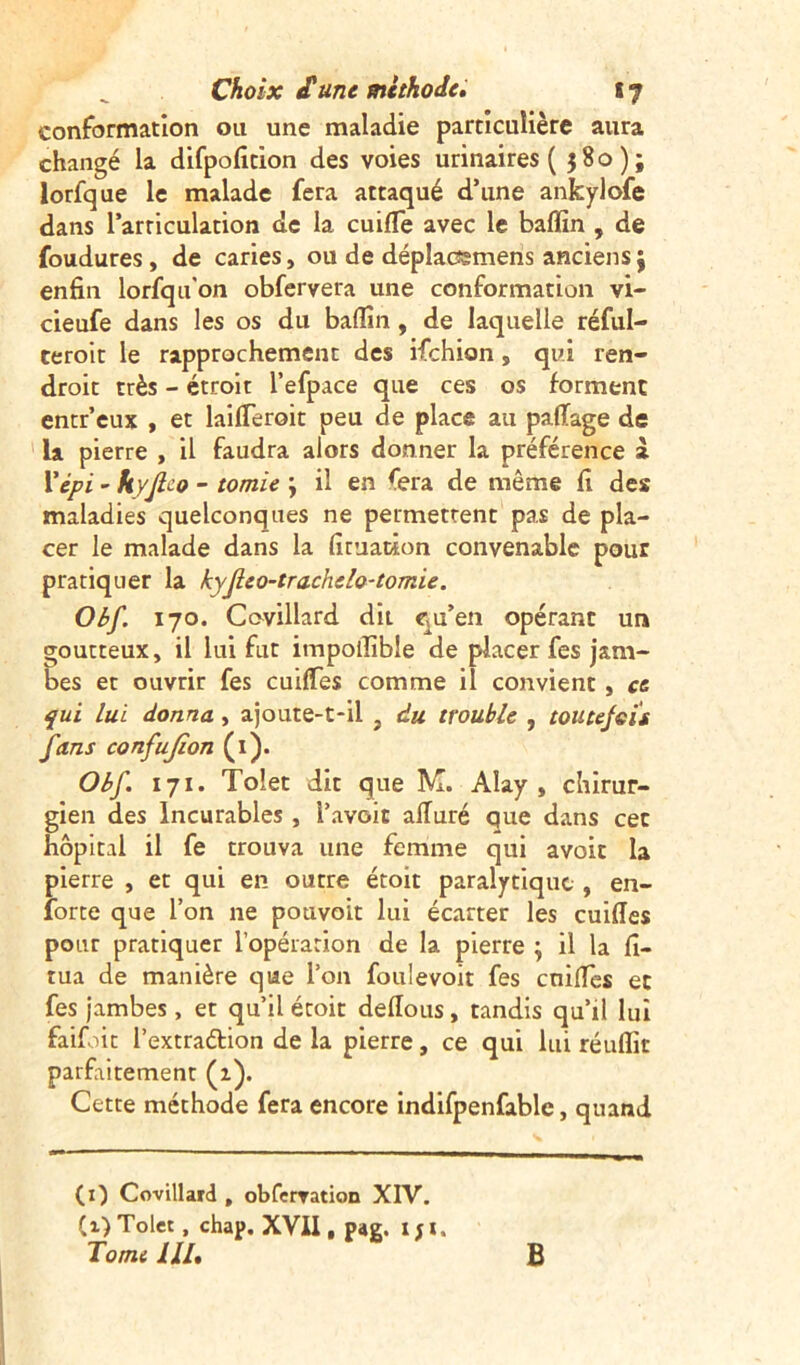 conformation ou une maladie particulière aura changé la difpofition des voies urinaires ( 580); lorfque le malade fera attaqué d’une ankylofe dans l’articulation de la cuifle avec le baffin , de foudures, de caries, ou de déplacsmens anciens j enfin lorfqu'on obfervera une conformation vi- cieufe dans les os du badin , de laquelle réful- ceroit le rapprochement des ifehion, qui ren- droit très - étroit l’efpace que ces os forment entr’eux , et laifTeroit peu de place au pafiage de la pierre , il faudra alors donner la préférence à l’épi - hyjlco - tomie ; il en fera de même fi des maladies quelconques ne permettent pas de pla- cer le malade dans la fimacion convenable pour pratiquer la kyfeo-trachelo-tomie. Obf. 170. Coyillard dit qu’en opérant un goutteux, il lui fut impoiîïble de placer fes jam- bes et ouvrir fes cuiftes comme il convient, ce qui lui donna, ajoute-t-il , du trouble , tou te jeu fans confujîon (1). Obf 171. Tolet dit que M. Aîay , chirur- gien des Incurables , I’avoit alluré que dans cet hôpital il fe trouva une femme qui avoir la pierre , et qui en outre étoit paralytique , en- forte que l’on ne pouvoit lui écarter les cuifies pour pratiquer l’opération de la pierre \ il la fi- tua de manière que l’on foulevoit fes cnilïes et fes jambes, et qu’il étoit dellous, tandis qu’il lui faifoit l’extraélion de la pierre, ce qui lui réuflit parfaitement (1). Cette méthode fera encore indifpenfable, quand (0 Covillard , obferration XIV. (1) Tolet , chap. XVII, pag. 1 ; 1. Tome lll. B