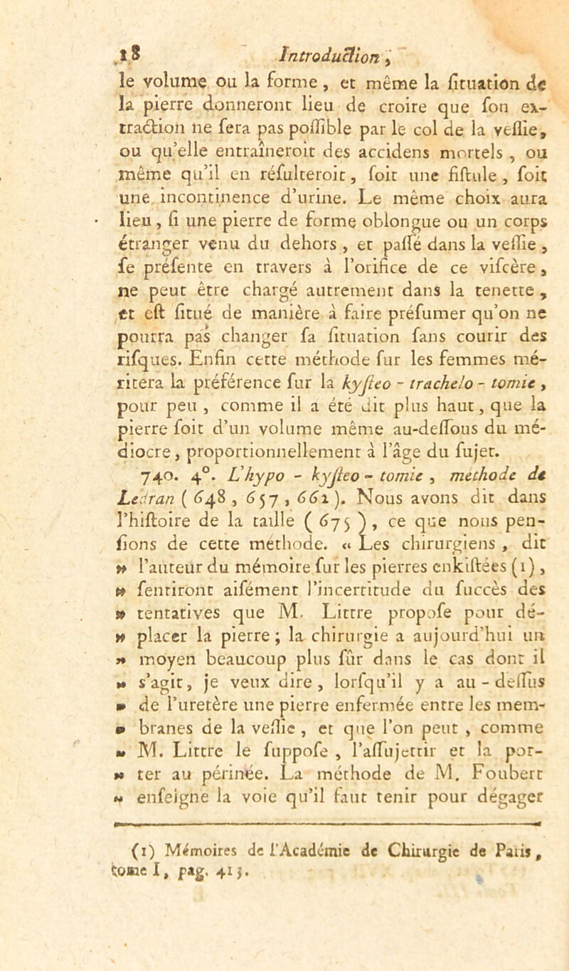 le volume ou la forme , et même la fituation de la pierre donneront lieu de croire que fon ex- traction ne fera pas podîble par le col de la veflie, ou qu’elle entraîneroit des accidens mortels , ou même qu’il en réfulteroit, foit une fiftule , foie une incontinence d’urine. Le même choix aura lieu, fi une pierre de forme oblongue ou un corps étranger venu du dehors , et pâlie dans la veille , fe préfente en travers à l’orifice de ce vifeère, ne peut être chargé autrement dans la tenette , et eft fitué de manière à faire préfumer qu’on ne pourra pas changer fa fituation fans courir des rifques. Enfin cette méthode fur les femmes mé- ritera la préférence fur la kyjîeo - trachelo - tomic , pour peu , comme il a été dit plus haut, que la pierre foit d’un volume même au-delfous du mé- diocre, proportionnellement à l’âge du fujer. 740. 40. L'hypo - kyjieo - tomic , methode dt L&dran ( 648,657 , 661 ). Nous avons dit dans l’hiftoire de la taille ( 67$ ), ce que nous pen- fions de cette methode. « Les chirurgiens , dit » l’auteur du mémoire fur les pierres enkiftées (1), » fenriront aifément l’incertitude du fuccès des » tentatives que M. Littré propofe pour dé- k placer la pierre; la chirurgie a aujourd’hui un j* moyen beaucoup plus fur dans le cas dont il » s’agir, je veux dire, lorlqu’il y a au - delfus m de l’uretère une pierre enfermée entre les mem- p branes de la veflie , et que l’on peut , comme » M. Littré le fuppofe , l’affujettir et la por- »» ter au périnée. La méthode de M. Foubert « enfeigne la voie qu’il faut tenir pour dégager (1) Mémoires de l'Académie de Chirurgie de Paii», tome I, jpag. 41 j.