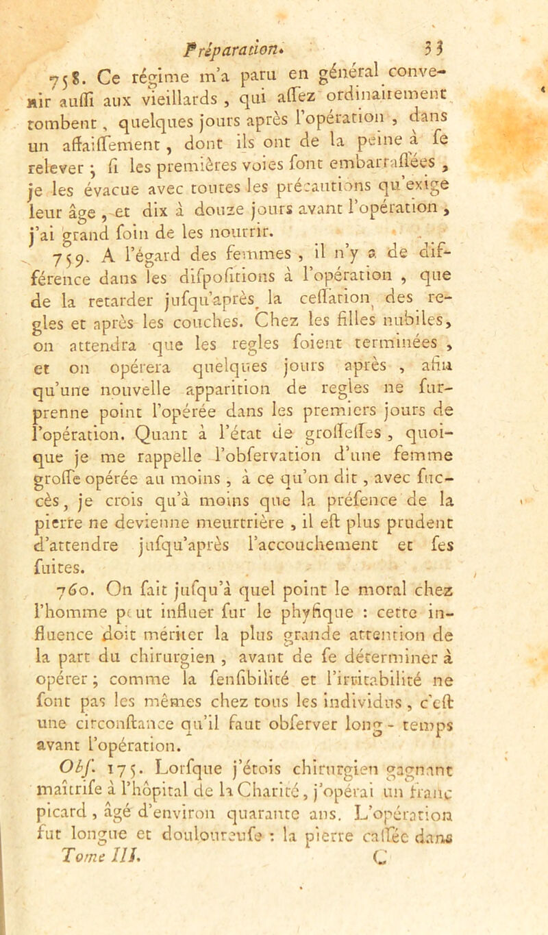 75S. Ce régime m’a paru en général conve- nir au(fi aux vieillards, qui allez ordinairement tombent, quelques jours après 1 opération , dans un affaiffement, dont ils ont de la peine a fe relever 5 fi les premières voies lont embarraflees , je les évacue avec toutes les précautions qu’exige leur âge , et dix à douze jours avant l’opération , j’ai grand foin de les nourrir. 759. A l’égard des femmes , il n’y a de dif- férence dans les difpofitions a 1 operation , que de la retarder jufqu’après^ la ceflation des ré- glés et après les couches. Chez les filles nubiles, on attendra que les réglés foient terminées , et on opérera quelques jours après , afin qu’une nouvelle apparition de régies ne fur- prenne point l’opérée dans les premiers jours de l’opération. Quant à l’état de grolTelfes , quoi- que je me rappelle l’obfervation d’une femme grofle opérée au moins, à ce qu’on dit, avec fuc- cès, je crois qu’à moins que la préfence de la pierre ne devienne meurtrière , il eft plus prudent d’attendre jufqu’après l’accouchement et fes fuites. 760. On fait jufqu’à quel point le moral chez l’homme pc ut influer fur le phyfique : cette in- fluence doit mériter la plus grande attention de la part du chirurgien , avant de fe déterminer à opérer ; comme la fenfibilité et l'irritabilité ne font pas les mêmes chez tous les individus , c’efl une circonftance qu’il faut obferver long - temps avant L’opération. Obf. 175. Lorfque j’étois chirurgien gagnant maîtrife à l’hôpital de h Charité, j’opérai un franc picard , âgé d’environ quarante ans. L’opération fut longue et doulourenfe : la pierre caifée dans Tome lll» C