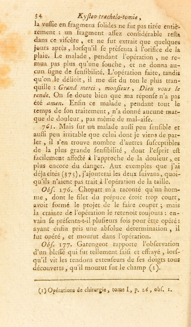 la veiîie en fragmens fohdes ne fat pas tirée entiè- rement : un fragment allez confidérable relia dans ce vifcère , et ne fut extrait que quelques jours apres , lorfqu il fe préfenta à l’orifice de la plaie. Le malade , pendant l’opération , ne re- mua pas plus qu une fouche , et ne donna au- cun ligne de fenfibilité. L’opération faite, tandis quon.le délioit, il me dit du ton le plus tran- quille : Grand, merci , monjieur , Dieu vous le rende. On fe doute bien que ma réponfe n’a pas été amen. Enfin ce malade , pendant tout le temps de fon traitement, n’a donné aucune mar- que de douleur , pas même de mal-aife. 7^i. Mais fur un malade auiîi peu fenfible et aufu peu irritable que celui dont je viens de par- ler , il s’en trouve nombre d’autres fufceptibles de la plus grande fenfibilité , dont l’efprit eft facilement affeété à l’approche de la douleur, et plus encore du danger. Aux exemples que j’ai déjà cités (375), j’ajouterai les deux fuivans, quoi- qu’ils n’aient pas trait à l’opération de la taille. Oùf. 17G. Chopart m’a raconté qu’un hom- me , dont le filet du prépuce étoit trop court, avoit formé le projet de le faire couper ; mais la crainte de l’opération le retenoit toujours : en- vain fe préfenta-t-il plufieurs fois pour être opéré: ayant enfin pris une abfolue détermination , il fut opéré , et mourut dans l’opération. Oùf. 177. Garengeot rapporte l’obfervation d’un bielle qui fut tellement faifi et effrayé , lorf- qu’il vit les tendons extenfeurs de fes doigts tous découverts, qu’il mourut fur le champ (1). (1) Opérations de chirurgie, tome I, p. 16 , obf. 1.