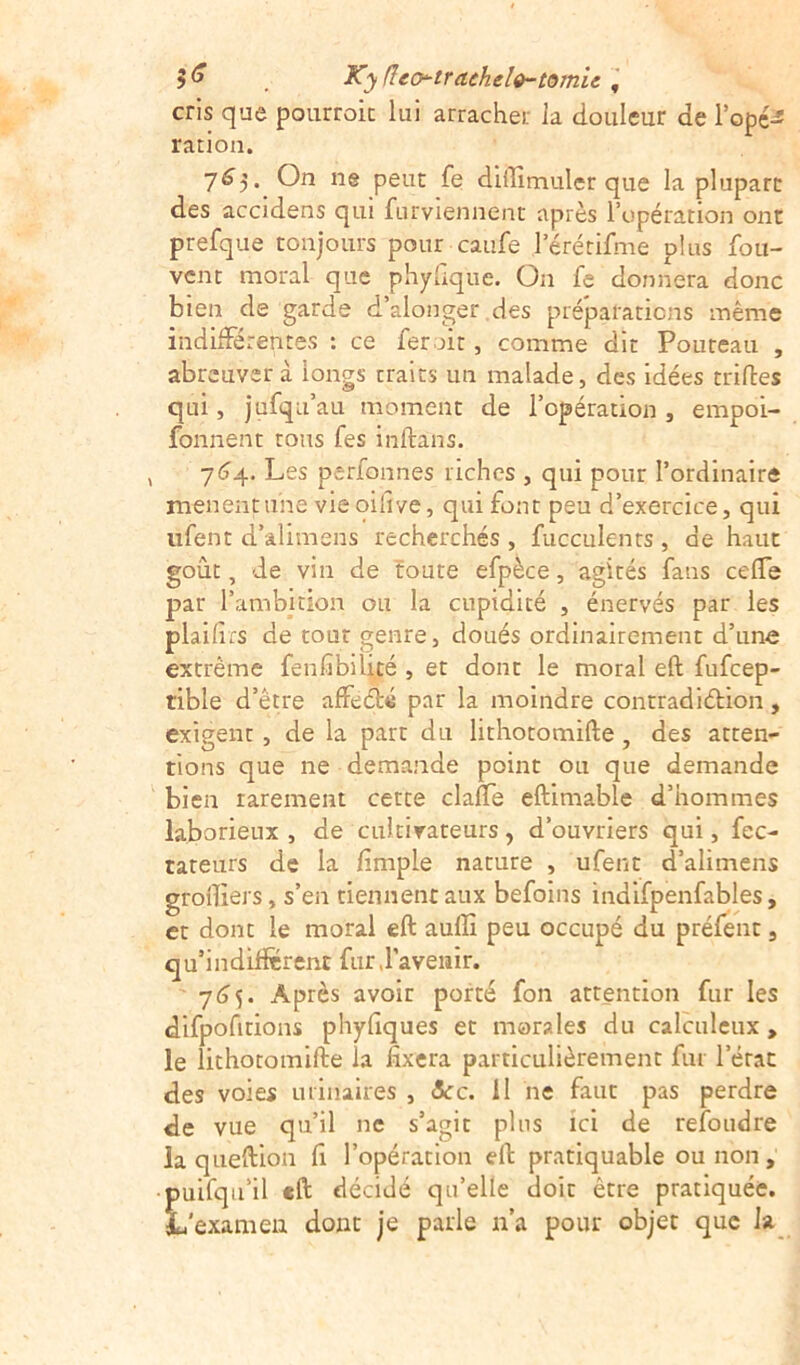 5 & . Ky (tco-trachele-tomic f cris que pourroic lui arracher ia douleur de l'opé- ration. 765. On ne peut fe diilimuler que la plupart des accidens qui furviennent après l’opération ont prefque tonjours pour caufe 1 erérifme plus fou- vent moral que phyfique. On fe donnera donc bien de garde d’alonger des préparations même indifférentes : ce fer ait, comme dit Pouteau , abreuver à longs traits un malade, des idées trilles qui, jufqu’au moment de l’opération , empoi- fonnent tous fes inftâns. 764. Les perfonnes riches , qui pour l’ordinaire mènent une vieoifive, qui font peu d’exercice, qui ufent d’alimens recherchés , fuccuknts , de haut goût, de vin de toute efpèce, agités fans ccffe par l’ambition ou la cupidité , énervés par les plaifirs de tour genre, doués ordinairement d’une extrême fenfibilité , et dont le moral eft fufeep- rible d’être affeclé par la moindre contradiction, exigent, de la part du lithotomifte, des atten- tions que ne demande point ou que demande bien rarement cette claffe eftimable d’hommes laborieux, de cultivateurs, d’ouvriers qui, fec- tateurs de la /impie nature , ufent d’alimens groftiers, s’en tiennentaux befoins indifpenfables, et dont le moral eft auflî peu occupé du préfent, qu’indifterenc fur,l’avenir. 765. Après avoir porté fon attention fur les difpofitions phylîques et morales du calculeux , le lithotomifte la fixera particulièrement fur lerat des voies urinaires , ôcc. il ne faut pas perdre de vue qu’il ne s’agit plus ici de refondre la queftion fi l’opération eft pratiquable ou non, puifqu’il eft décidé qu’elle doit être pratiquée. L'examen dont je parle n’a pour objet que la