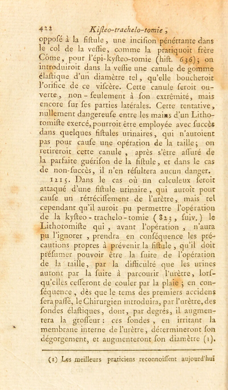 oppofé à la fiftule, une incillon pénétrante dans le col de la veffie, comme la pratiquoit frère Corne, pour l’épi-kyfteo-tomie (hift.'6$6)j on introduisit dans la vellie une canule de gomme claftique d un diamètre tel, qu’elle boucheroit 1 orifice de ce vifcère. Cette canule feroit ou- verte , non - feulement à fon extrémité, mais encore fur fes parties latérales. Cette tentative, nullement dangereufe entre les mai*s d’un Lirho- tomifte exercé, pourroit être employée avec fuccès dans quelques fiftules urinaires, qui n’auroient pas pour caufe une opération de la taille; on retireroit cette canule , après s’être affiné de la parfaite guérifon de la fiftule, et dans le cas de non-fuccès, il n’en réfultera aucun danger. 1115. Dans le cas où un calculeux feroit attaqué d’une fiftule urinaire , qui auroit pour caufe un rétréciffement de l’urètre, mais tel cependant qu’il auroit pu permettre l’opération de la kyfteo - trachelo - tomie (Sa;, fuiv. ) le Lithotomifte qui , avant l’opération , n’aura pu l’ignorer , prendra en conféquence les pré- cautions propres à prévenir la fiftule , qu’il doit piéfumer pouvoir être la fuite de l’opération de la taille, par la difficulté que les urines auront par la fuite à parcourir l’urètre, lorf- qu’clles céderont de couler par la plaie ; en con- féquence , dès que le tems des premiers accidens ferapaffé, le Chirurgien introduira, par l’urètre, des fondes élaftiques, dont, par degrés, il. augmen- tera la groffeur : ces fondes , en irritant la membrane interne de l’urètre, détermineront fon dégorgement, et augmenteront fon diamètre (1). (1) Les meilleurs praticiens reconnoilfent aujourd'hui