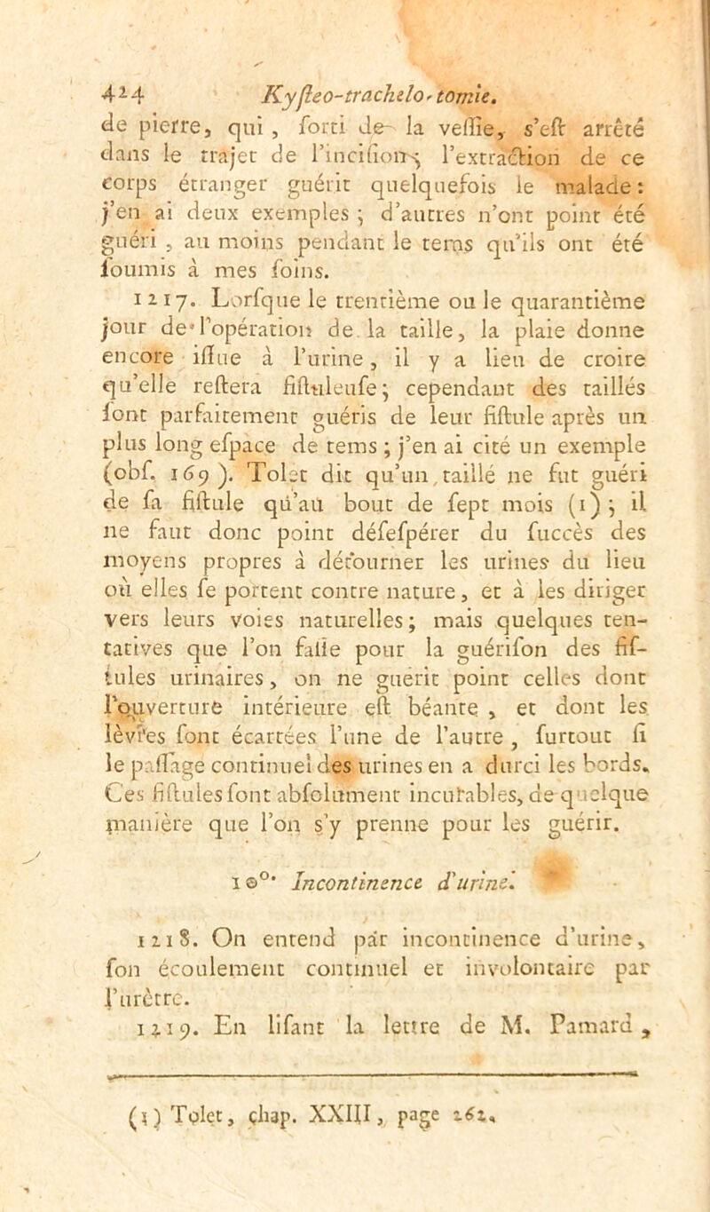 de pierre, qui, forci Je- la veille, s’eft arrêté dans le rrajet de l’inciliott^ l’extraction de ce corps étranger guérit quelquefois le malade : |’en ai deux exemples ; d’autres n’ont point été guéri , au moins pendant le terns qu’ils ont été fournis à mes foins. 1217. Lorfque le trentième ou le quarantième jour desl’opération de la taille, la plaie donne encore iffue à l’urine, il y a lieu de croire qu’elle reliera fifttileufe; cependant des taillés lont parfaitement guéris de leur fiftule après un plus long efpace de teins ; j’en ai cité un exemple (obf. 169). Tolet dit qu’un , taillé ne fut guéri de fa filiale qii’aü bout de fept mois (1); il ne faut donc point défefpérer du fuccès des moyens propres à détourner les urines du lieu où elles fe portent contre nature, et à les diriger vers leurs voies naturelles; mais quelques ten- tatives que l’on falîe pour la guérifon des fif- tules urinaires, on ne guérit point celles dont l’ouverture intérieure efl béante , et dont les lèvî'es font écartées l’une de l’autre , furtouc fi le p liage continuel des urines en a durci les bords. Ces fiflulesfont abfolument incurables, de q clque ynanière que l’on s’y prenne pour les guérir. 1 ©°* Incontinence d'urine. 1118. On entend par incontinence d’urine, fon écoulement continuel et involontaire par l’urètre. 13,-19. En lifant la leure de M. Pamard 9 (^)Tolet, çliap. XXIII, page