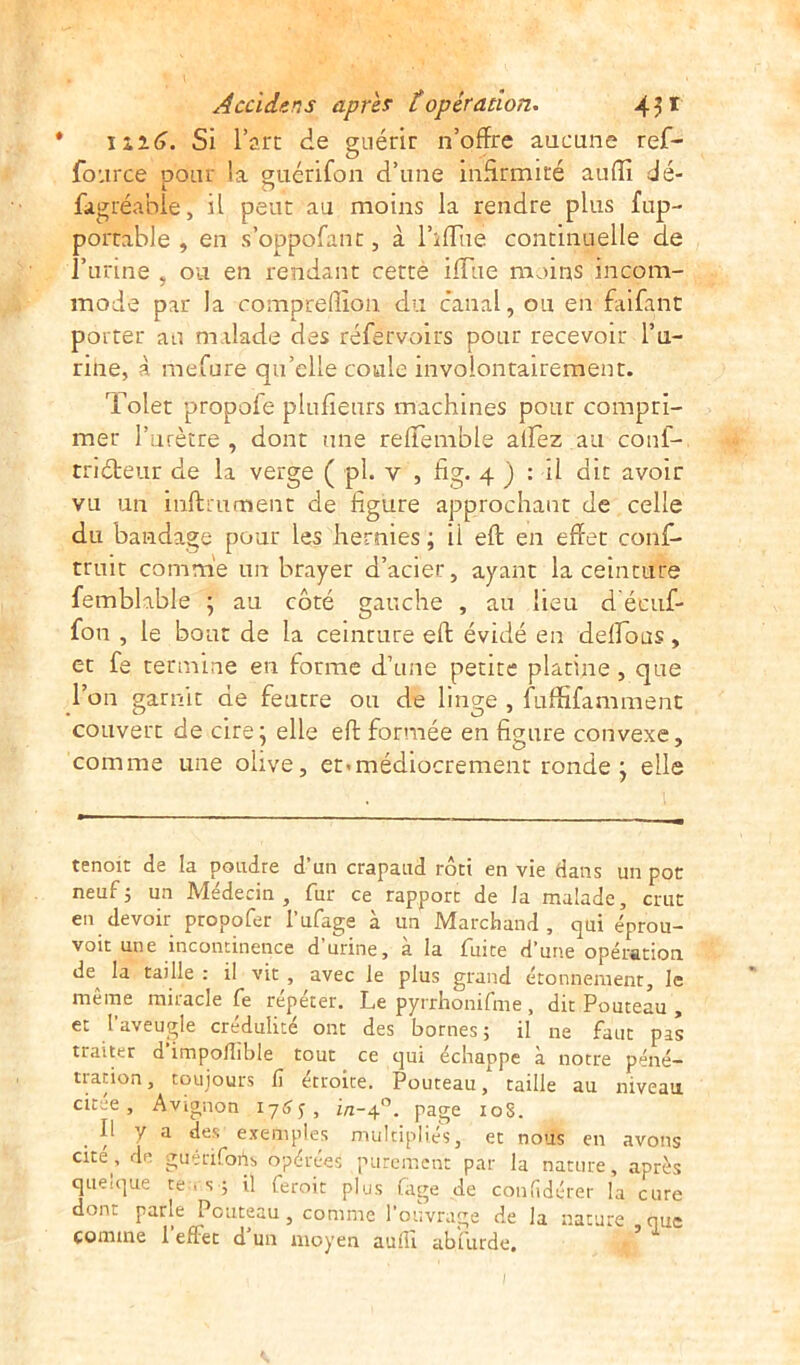 * 1*2.6. Si l’arc de guérir n’offre aucune ref- fo: irce pour la guérifon d’une infirmité auffi dé- fàgréable, il peut au moins la rendre plus fup- portable , en s’oppofanc, à l’iflue continuelle de l’urine , ou en rendant cette iffiie moins incom- mode par la compredion du canal, ou en faifant porter au malade des réfèrvoirs pour recevoir l’u- rine, à mefure qu’elle coule involontairement. Tolet propoie plufienrs machines pour compri- mer l’urètre , dont une reffemble affez ail conf- triéteur de la verge ( pl. y , fig. 4 ) : il dit avoir vu un infiniment de figure approchant de celle du bandage pour les hernies ; ii eft en effet conf- truit comme un brayer d’acier, ayant la ceinture femblable ; au côté gauche , au lieu d écuf- fon , le bout de la ceinture eft évidé en défions, et fe termine en forme d’une petite platine , que l’on garnit de feutre ou de linge , fuffifamment couvert de cire; elle eft formée en figure convexe, ; .O y comme line olive, et<médiocrement ronde j elle tenoit de la poudre d’un crapaud rôti en vie dans un por neuf; un Médecin, fur ce rapport de la malade, crut en devoir propofer l’ufage à un Marchand, qui éprou- voit une incontinence d’urine, à la fuite d’une opération de^ la taille : il vit , avec le plus grand étonnement, le même miracle fe répéter. Le pyrrhonifme, dit Pouteau , et l’aveugle crédulité ont des bornes; il ne faut pas traiter d impoflible tout ce qui échappe à notre péné- tration, toujours fi étroite. Pouteau, taille au niveau citee , Avignon 1765, i/1-40. page 10S. Il y a des exemples multipliés, et nous en avons “te> de guériforts opérées purement par la nature, après queique te . s ; il feroit plus fage de confidérer la cure dont parle Pouteau, comme l’ouvrage de la nature que comme l’effet d’un moyen auflî abfurde. ’ ~