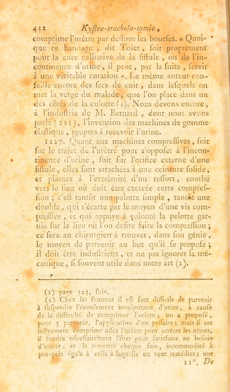 comprime l’urètre par clelTous les bourfes. « Quoi-» * que ce bandage , dit Tolet , foit proprement pour la cure oalliarive de la filiale , ou de l’in- continence d’urine , il peut, par la fuite , fervir à une véritable curation ». Le même auteur con- fetlle encore des facs de cuir , dans lefquels on met la verge du malade, que l’on place dans un des côtés de la culotte ( i). Nous devons encore, à l’mduftrie de M. Bernard , dont nous avons parle ( 1i1 ), l’invention des machines de gomme diadique , propres à recevoir l’urine. 1217. Quant aux machines comprefiives, foit fur le trajet de l’urètre pour s’oppofer à i’mcon- » rinjence d’urine , foit fur l’orifice externe d’une fiftule, elles font attachées .à une ceinture folide, et placées à l’extrémité d’un raifort, courbé vers le lieu où doit être exercée cette compref- fion } c’eft tantôt une pelotte (impie , tantôt une double, qui s’écarte par le moyen d’une vis com- preffive , et qui appuyé à yolonté la pelotte gar- nie fur le lieu où l'on defire faire la compreflion ; ce fera au chirurgieiTd trouver, dans fou génie, le moyen de parvenir au but qu’il le propofe j il doit être induftrieûx , et ne pas ignorer la mé- canique , li fouvent utile dans notre art (2). (1) paye 323, fuiv. (i) Chez les femmes il eft fort difficile de parvenir à fufpendre l’écoulement involontaire d’urine, à caufe de la difficulté de comprimer l’urètre ; on a propofé , pour y parvenir, l’application d’un peflaire ; mais li cet infiniment comprime allez l'urètre pour arrêter les urines, il faudra néeeliaireYnent l’ôter pour fatisfaire au befoin d’urinsr, et le. remettre chaque fois, incommodité à peu-près égale à celle à laquelle on veut remédier ; une 11°. De