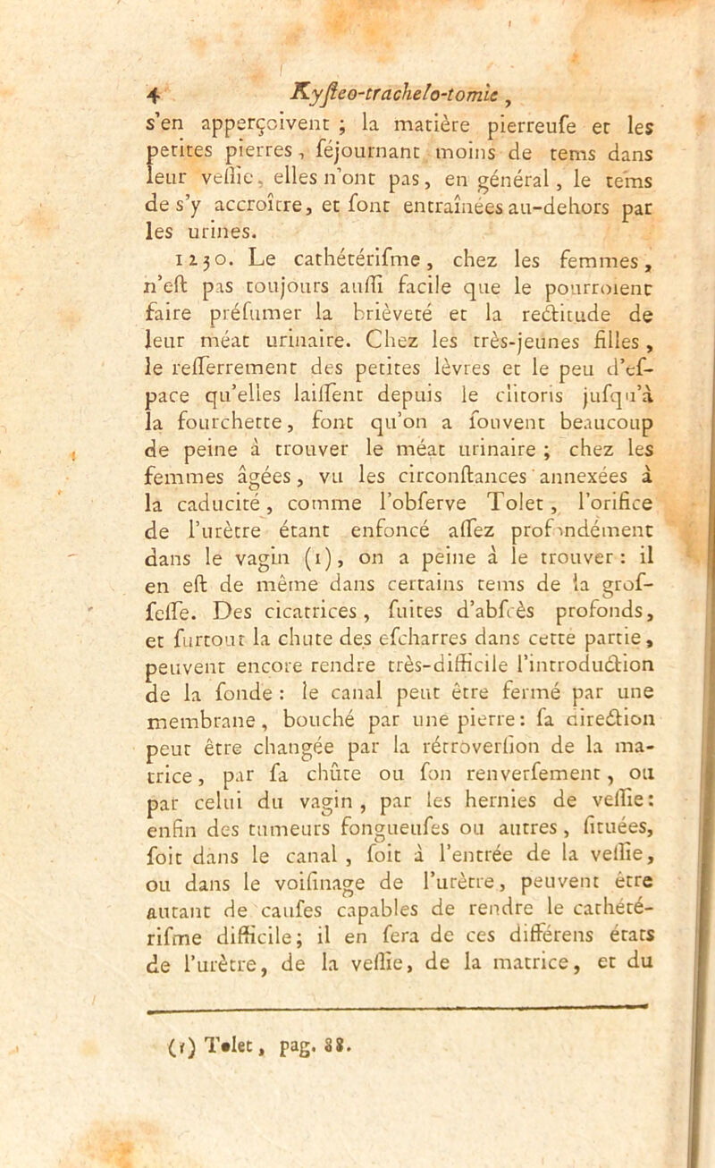 s’en apperçoivent ; la matière pierreufe et les petites pierres, féjournant moins de tems dans leur velîie, elles n’ont pas, en général, le tems de s’y accroître, et font entraînées au-dehors pat les urines. 1Z30. Le cathétérifme, chez les femmes, n’eft pas toujours auflî facile que le pourroienc faire préfumer la brièveté et la reàitude de leur méat urinaire. Chez les très-jeunes filles , le refierrement des petites lèvres et le peu d’ef- pace qu’elles lalirent depuis le clitoris jufqu’à la fourchette, font qu’on a fouvent beaucoup de peine à trouver le méat urinaire ; chez les femmes âgées, vu les circonftances'annexées à la caducité, comme l’obferve Tolet, l’orifice de l’urètre étant enfoncé alfez prof’indément dans le vagin (i), on a peine à le trouver: il en eft de même dans certains tems de la grof- fefie. Des cicatrices , fuites d’abfi ès profonds, et furtour la chute des efcharres dans cette partie, peuvent encore rendre très-difficile l’introduétion de la fonde : le canal peut être fermé par une membrane, bouché par une pierre: fa aireélion peut être changée par la rétroverlion de la ma- trice , par fa chiite ou fon renverfement, ou par celui du vagin, par les hernies de velîîe: enfin des tumeurs fongueufes ou autres, fituées, foit dans le canal, foit à l’entrée de la velîîe, ou dans le voifinage de l’urètre, peuvent être autant de caufes capables de rendre le carhété- rifme difficile; il en fera de ces différens états de l’urètre, de la velîîe, de la matrice, et du (t)T»Iet, pag. 88.