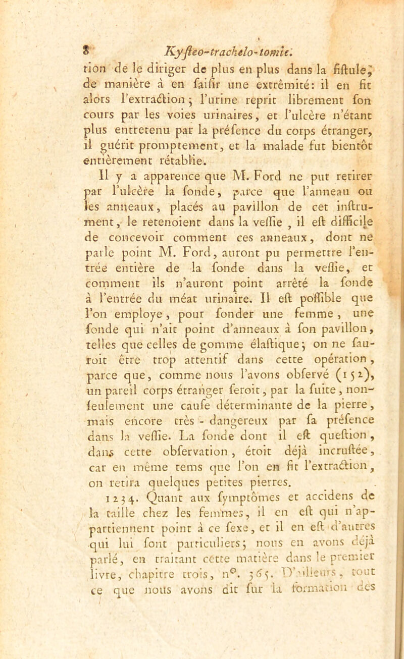 rion de le diriger de plus en plus dans la de manière à en faifîr une extrémité: il en fit aîots l’extraétion j Turine reprit librement fon cours par les voies urinaires, et l’ulcère n’étant plus entretenu par la préfence du corps étranger, il guérit promptement, et la malade fut bientôt entièrement rétablie. 11 y a apparence que M. Ford ne put retirer par l’ulcère la fonde, parce que l’anneau ou les anneaux, placés au pavillon de cet inftru- ment, le retenoient dans la velfiê , il eft difficile de concevoir comment ces anneaux, dont ne parle point M. Ford, auront pu permettre l’en- trée entière de la fonde dans la veffie, et corriment ils n’auront point arrêté la fonde à l’entrée du méat urinaire. Il eft poffible que l’on employé, pour fonder une femme, une fonde qui n’ait point d’anneaux à fon pavillon, telles que celles dégommé élaftique; on ne fau- roit être trop attentif dans cette opération, parce que, comme nous l’avons obfervé (15^)» un pareil corps étranger feroit, par la fuite, non- feulement une caufe déterminante de la pierre, mais encore très - dangereux par fa préfence dans la veflie. La fonde dont il eft queftion , dans cette obfervation, étoit déjà incruftée, car en même tems que l’on en fit l’extraéàion, on retira quelques petites pierres, 1134. Quant aux fympcômes et accidens de la taille chez les femmes, il en eft qui n ap- partiennent point à ce fexe, et il en eft d’autres qui lui font pairiculiers 3 nous en avons déjà parlé, en traitant cette matière dans le premier livre, chapitre trois, D’^heurs, tout ce que nous avons dit fur la tormaciou des