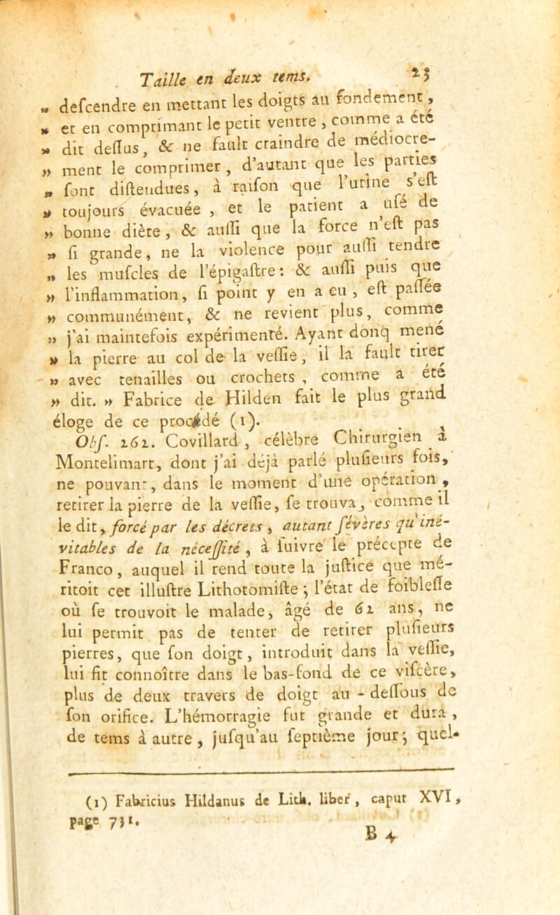 » defeendre en mettant les doigts au fondement, » et en comprimant le petit ventre , comrne a étc w dit dellus, & ne fauk craindre de mediocre- ,> ment le comprimer , d’autant que les parties « font didendues, à ratfon que 1 urine s elt » toujours évacuée , et le patient a ^uk e >, bonne diète , & aulfi que la force n eft pas » fl grande, ne la violence pour aulli tendre „ les mufcles de l’épigaftre: & aulli puis quQ » rinflammation, fi point y en a eu , eft pallee » communément, ôc ne revient plus, comme 53 j’ai maintefois expérimenré. Ayant donq mene w la pierre au col de- la veille, il la fault tirée 33 avec tenailles ou crochets , comme a ete » dit. » Fabrice 4®^ Hilden fait le plus grand éloge de ce proc^fcdé (i). . ^ Obf. x6x. Covillard, célèbre Chirurgien a Montelimart, dont j’ai déjà parlé plulieurs fois, ne pouvanr,dans le moment d’une operation, retirer la pierre de la veille, fe trouva^ comrne il le dit,yôrce far Us décrets , autant févsres qu iné- vitables de la nécejjité , à iuivre le preetpte de Franco, auquel il rend toute la juftice que mé- ritoit cet illuftre Lithotomifte \ l’état de foiblelle où fe trouvoit le malade, âgé de 6x ans, ne lui permit pas de tenter de retirer plufieurs pierres, que fon doigt, introduit dans la veille, lui fît connoître dans le bas-fond de ce vifeère, plus de deux travers de doigt au - delTous de fon orifice. L’hémorragie fur grande et dura , de tems à autre , jufqu’au feptième jour-, qucl- (i) FaWicius Hildanus de Litk. liber, capur XVI, page 7Î‘*