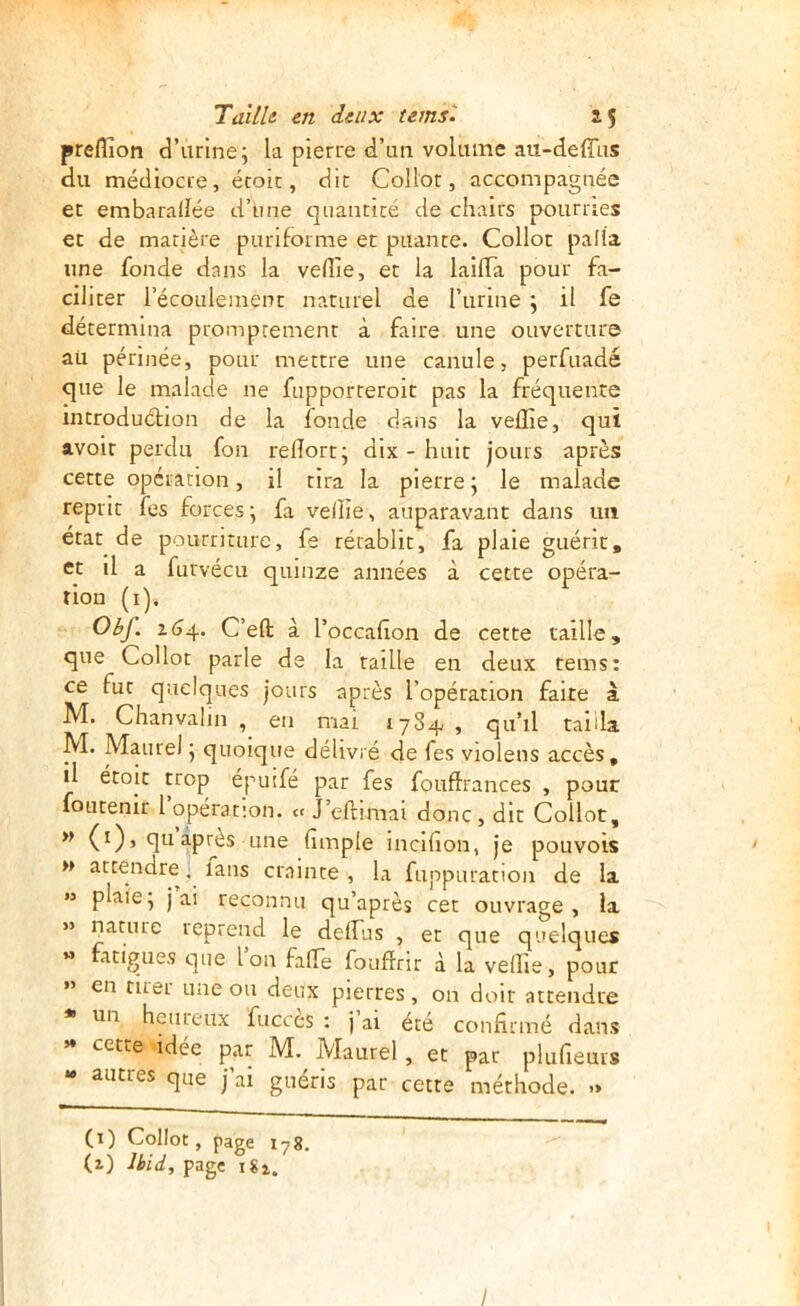 preflion d’urine; la pierre d’un volume au-deffus du médiocre, écoic, dit Collot, accompagnée et embarallée d’bne quantité de chairs pourries et de matière puriforme et puante. Collot palîa une fonde dans la veflie, et la laifla pour fa- ciliter récoLilement naturel de l’iirine ; il fe détermina promptement à faire une ouverture au périnée, pour mettre une canule, perfuadé que le malade ne fupporteroit pas la fréquente introduétion de la fonde dans la velîie, qui avoir perdu fou relîort; dix - huit jours après cette opération, il tira la pierre; le malade reprit fes forces ; fa veiîîe, auparavant dans im état de pourriture, fe rétablit, fa plaie guérit, et il a furvécu quinze années à cette opéra- tion (i). Obf. i(j4. C’eft à l’occahon de cette taille , que Collot parle de la raille en deux rems: ce fut quelques jours après l’opération faite à M. Chanvalin , en mai 1784 , qu’il taüla. M. Maure) ; quoique délivré de fes violens accès, il étoit trop épuifé par fes fouftrances , pour foutenir 1 opération. « J efnmai donc, dit Collot, (0’ U après une (impie incihon, je pouvois >> attendre. laus crainte , la fuppuratton de la M plaie; j ai reconnu qu’après cet ouvrage, la » nature leprend le delfus , et que quelques « fatigues que Ion fafle fouflrir à la veÜie, pour ” en tuei une ou deux pierres, on doir attendre un heiiieux fucccs : j ai été confirmé dans »♦ cette idée par M. Maurel, et par plufieurs - autres que j’ai guéris par cette méthode. .» (i) Collot, page 178. (i) Ibid, page 181. /