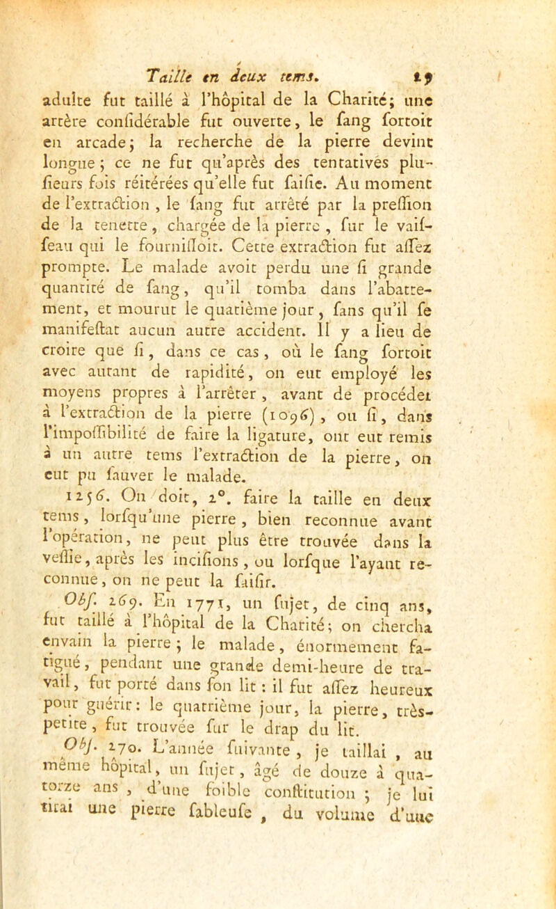 adiiîte fut taillé à l’hôpital de la Charité; une artère conlîdérable fut ouverte, le fang fortoit en arcade; la recherche de la pierre devint longue; ce ne fut qu’après des tentatives plu- fleurs fois réitérées qu’elle fut faihe. Au moment de l’extraétion , le fang fut arrêté par la prefTion de la tenette, chargée de la pierre , fur le vaif- feau qui le fournilToit. Cette exrraétion fut allez prompte. Le malade avoir perdu une fi grande quantité de fang, qu’il tomba dans l’abatte- ment, et mourut le quatième jour , fans qu’il fe manifeftat aucun autre accident. II y a lieu de croire que fi, dans ce cas , où le fang fortoit avec autant de rapidité, on eut employé les moyens prppres à l’arrêter , avant de procédei à l’extraftion de la pierre (lo^tf) , ou fi, dans l’impoiribiUté de faire la ligature, ont eut remis à un autre tems l’extraétion de la pierre, on eut pu fauver le malade. 11^6. On doit, Z®, faire la taille en deux tems , lorfqu une pierre , bien reconnue avant 1 operation, ne peut plus être trouvée dans la veflie, apies les incifîons , ou lorfque l’ayant re- connue, on ne peut la faifir. Olf. Z(J9. En 1771, un fujet, de cinq ans, fut taillé a 1 hôpital de la Charité; on chercha envain la pierre ; le malade, énormément fa- tigué, pendant une grande demi-heure de tra- vail , fut porté dans fon lit : il fut affez heureux pour guérir: le quatrième jour, la pierre, très- petite , fut trouvée fur le drap du lit. ObJ.zjo. L’année fuivante, je taillai, au meme hôpital, mi fujet, âgé de douze à qua- toize ans , d une foiblc conftitution ; je lui tuai une pierre fableufe , du volume d une