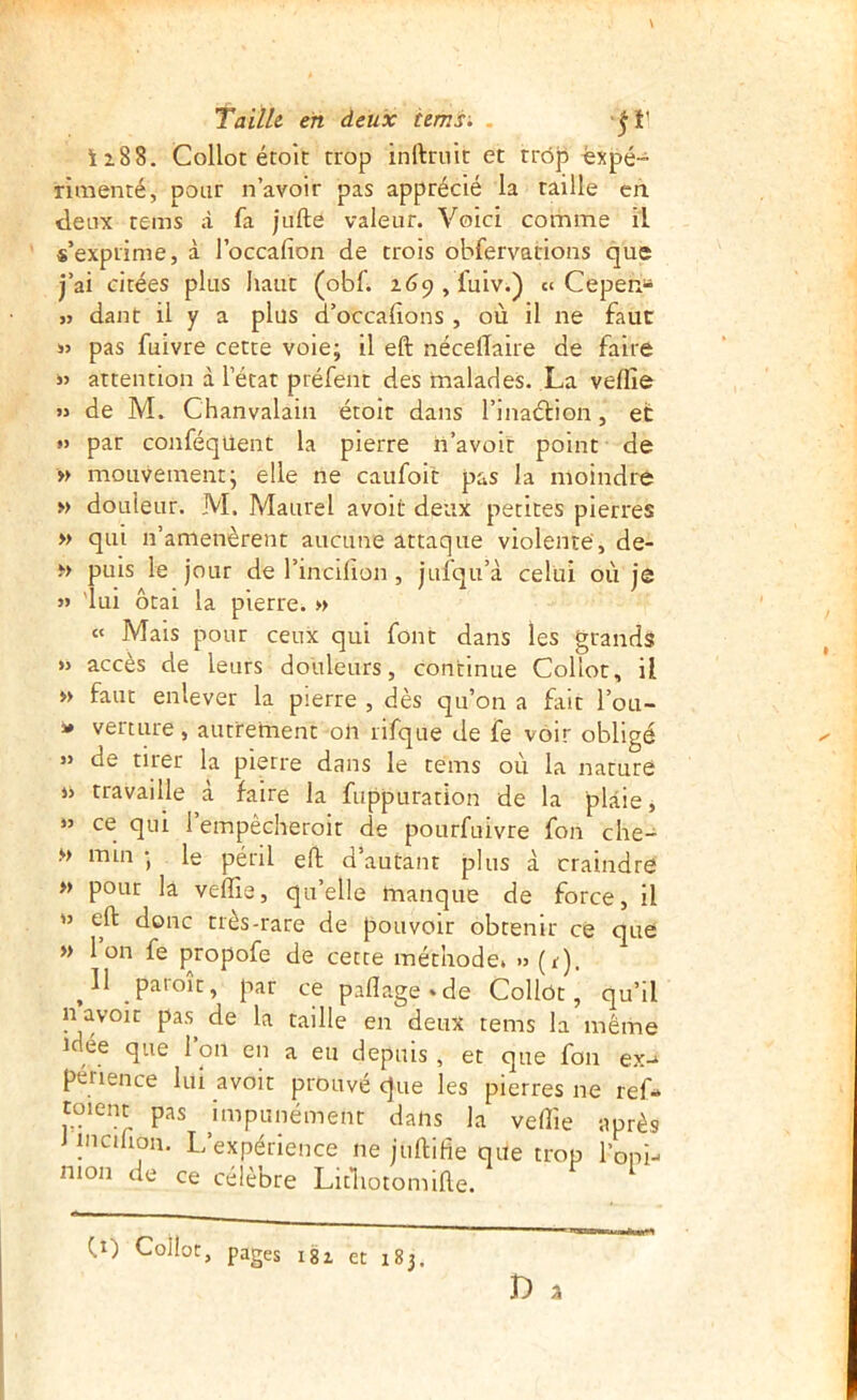 ii88. Collot étoît trop inftruit et trop «xpé- nmenté, pour n’avoir pas apprécié la taille eh. (letix tems à fa jufte valeur. Voici comme il s’exprime, à l’occafion de trois obfervations que j’ai citées plus haut (obf. z69,fuiv.) « Cepen» ,> dant il y a plus d’occafions , où il ne faut SJ pas fuivre cette voie; il eft nécelTaire de faire SJ attention à l’état préfent des malades. .La veflîe JJ de M. Chanvalain étolt dans l’inaétion, et •J par conféquent la pierre h’avoir point de » mouvement; elle ne caufoit pas la moindre » douleur. M. Maurel avoit deux petites pierres » qui n’amenèrent aucune attaque violenté, de- » puis le jour de l’incifion , jufqu’à celui où je JS 'lui ôtai la pierre. » « Mais pour ceux qui font dans les grands JJ accès de leurs douleurs, continue Collot, il » faut enlever la pierre , dès qu’on a fait l’ou- s» verture, autrement oli rifque de fe voir obligé JJ de tirer la pierre dans le téms où la nature jj travaille à faire la fuppuration de la plaie, »’ ce qui i’empêcheroit de pourfuivre fou che- M min ; le péril eft d’autant plus à craindre » pour la velïîe, qu’elle manque de force, il jj eft donc très-rare de pouvoir obtenir ce que » Ion fe propofe de cette méthode. >j (r). ^11 paroît, par ce paflage*de Collot, qu’il n avoir pas de la taille en deux tems la même idée que 1 on en a eu depuis , et que fou ex-* penence lui avoir prouvé que les pierres ne ref- toient pas impunément dans la veffie après lincihon. L’expérience ne juftifie que trop l’opi- nion de ce célèbre Litliotomifte. pages i8i et 183. fr) Collot,