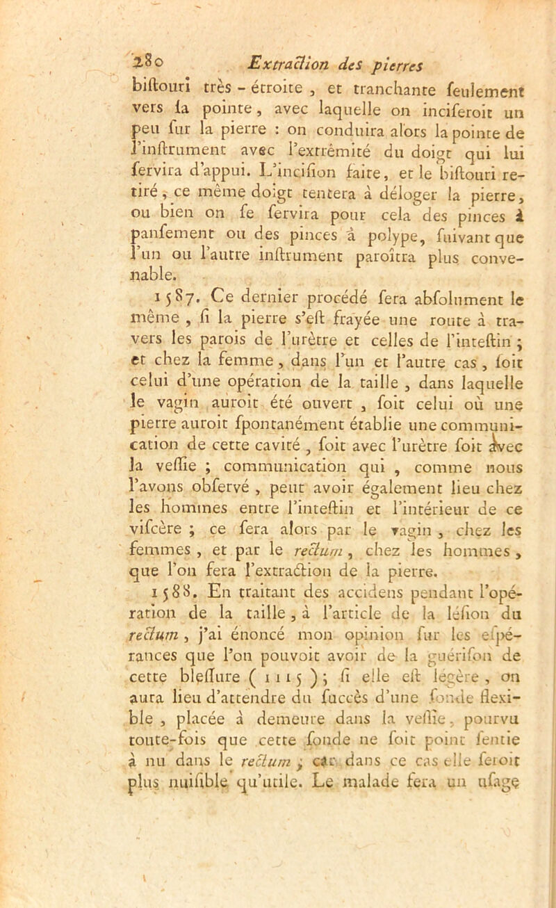 biftourî très - étroite , et tranchante feulement vers la pointe, avec laquelle on inciferoit un peu fur la pierre : on conduira alors la pointe de rinftrumenc avec l’extrémité du doigt qui lui fervira d’appui. L’incifion faite, et le biftouri re- tirece meme doigt tentera à deloger la pierre, ou bien on fe fervira pour cela des pinces i panfement ou des pinces a polype, fiuvantque Fiin ou l’autre inftrumenc paroîtra plus conve- nable. 1587. Ce dernier procédé fera abfolnment le même , li la pierre s’eft frayée une route à tra- vers les parois de rurèrre et celles de l’inteftin ; et chez la femme, dans run et l’autre cas , foit celui d’une opération de la taille , dans laquelle le vagin auroit été ouvert , foit celui où une pierre auroit fpontanément établie une communi- cation de cette cavité , foit avec l’urètre foit ^ec la vedie ; communication qui , comme nous l’avons obfervé , peut avoir également lieu chez les Kommes entre l’inteftin et l’intérieur de ce vifeère ; çe fera alors par le vagin , chez les femmes , et par le rectum , chez les hommes , que l’on fera l’extraélion de la pierre. 158^» En traitant des accidens pendant l’opé- ration de la taille, à l’article de la léfion du reüum , j’ai énoncé mon opinion fur les el|>é- rances que l’on pouvoir avoir de la guérifon de cette blelîure (1115); fi elle elf légère , on aura lieu d’attendre du fuccès d’une fonde flexi- ble , placée à demeure dans la vellie-, pourvu toute-fois que cette fonde ne foit point lentie à nu dans le rectum ^ cic dans ce cas elle feioit plus nuifible qu’utile. Le malade fera un tifagç