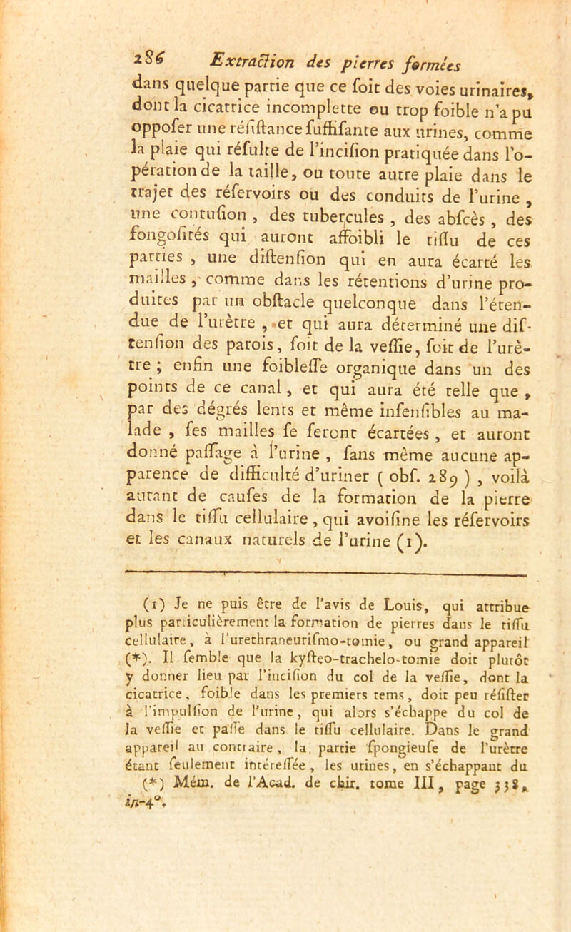 dans quelque partie que ce foit des voies urinaires» dont la cicatrice incomplette ou trop foible n’a pu oppofer une réhftancefuffifante aux urines, comme la plaie qui réfulte de rincifion pratiquée dans l’o- peration de la taille, ou toute autre plaie dans le trajet des refervoirs ou des conduits de l’urine » une contufion , des tuber^cules , des abfcès, des fongofités qui auront afFoibli le tdîu de ces parties , une diftenfion qui en aura écarté les niaiiles ,■ comme dans les rétentions d’unne pro- duites par un obftacle quelconque dans l’éten- due de 1 uretre , -et qui aura déterminé une dif- tenfion des parois, foit de la veffie, foit de l’urè- tre ; enfin une foiblelTe organique dans un des points de ce canal, et qui aura été telle que» par des dégres lents et même infenfibles au ma- lade , fes mailles fe feront écartées , et auront donné paflâge a l’urine , fans même aucune ap- parence de difficulté d’uriner ( obf. 289 ) , voilà autant de caufes de la formation de la pierre dans le tiffii cellulaire , qui avoifine les réfervoirs et les canaux naturels de l’urine (1). (i) Je ne puis être de l’avis de Louis, qui attribue plus paniculièrement la formation de pierres dans le tilTu cellulaire, à l’urethraneurifmo-tomie, ou grand appareil (*). Il femble que la kyfteo-trachelo-tomie doit plutôt y donner lieu par l’incifion du col de la velîîe, dont la cicatrice, foible dans les premiers tems, doit peu réfifter à l’imiiuHion de l’urine, qui alors s’échappe du col de la veflie et pallé dans le tilTu cellulaire. Dans le grand appareil au contraire, la, partie fpongieufe de l’urètre étant feulement intéreflee , les urines, en s’échappant du (*) Mém. de l’Acad. de cliir. tome III, page jjî»