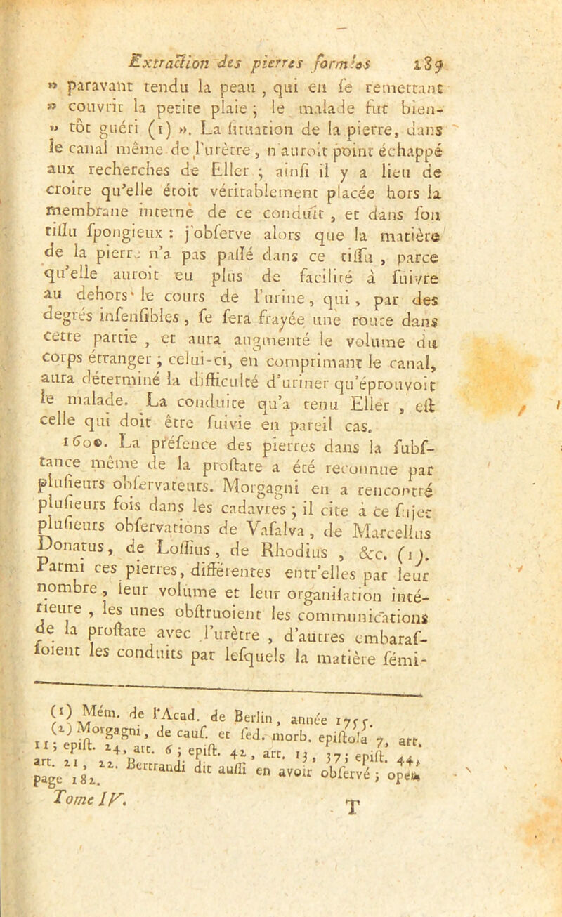 » paravant tendu la peau , qui en Ce retnertauc » couvrir la petite plaie; le maladie fut biea- toc guéri (i) ». La (uuation de la pierre, dans îe canal même de rurètre , n auroit point échappé aux recherches de Lller ; ainfi il y a lieu de croire qu’elle écoic véritablement placée hors la membrane interne de ce conduit , et dans fou tiilu fpongieux : j'obferve alors que la matière de la pierrj n a pas palïe dans ce tiiru , parce qu’elle auroit eu plus de facilité à fuivre au dehors'le cours de runne, qui, par des degrés infenfibles , fe fera frayée une route dans cette partie , et aura augmenté le volume du corps étranger ; celui-ci, en comprimant le canal, aura détermine la difficulté d’uriner qtféprouvoic le malade. La conduite qu’a tenu Eller , eil celle qui doit etre fuivie en pareil cas. i(jo©. La préfence des pierres dans la fubf- tance même de la proftate a été reconnue par plufieurs obfervateurs. Morgagni en a rencontré pluheurs fois dans les cadavres ; il cite à ce fujcc ^ufieurs obfervarions de Vafalva, de Marcellus Donatus, de Loffius, de Rhodius , &c. (s). larmi ces pierres, différentes entr elles par leur nombre , leur volume et leur organilacion inté- rieure , les unes obftruoient les communications de la proftate avec ,1’urètre , d’autres embaraf- ioient les conduits par lefqueis la matière fémi- (0 Mem. de l'Acad. de Berlin, année lycr (i)Moigagm, decauf. et fed. morb. epiftala y art li; epift. art. ^ ; epift. 4,, art, i, L- ,11’ ^ en «Voir obffrvé j ope»! Tome ly. ^JI^