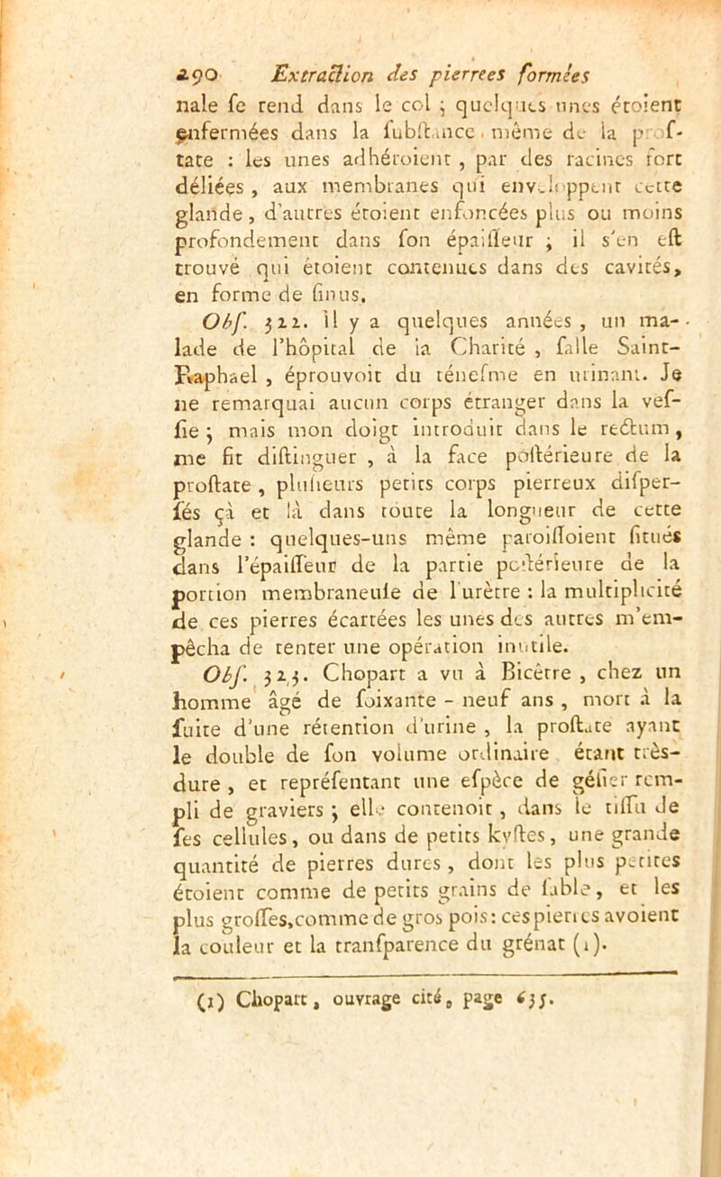 nale fe rend dans le col \ quelques unes écoient fjnfermées dans la lubd.aicc. même de la p f- tate ; les unes adhéroienr , par des racines fore déliées, aux membranes qui env-lopptnr cecte glande, d’autres étoient enfoncées plus ou moins profondément dans fon épaifleur j il s'en eft trouvé qui étoient contenues dans des cavités, en forme de fin us. Ohf. 312. il y a quelques années, un ma-• lade de l’hôpital de la Charité , falle Salnt- pvaphael , éprouvoit du ténefme en urinam. Je ne remarquai aucun corps étranger dans la vef- fie j mais mon doigt introduit dans le reétum , me fit diftinguer , à la face pofiérieure de la proftate , plulieurs petits corps pierreux difper- îés çà et là dans toute la longueur de cette glande : quelques-uns même paroilToient fitués dans répaUTeuü de la partie pcdérîeure de la portion membraneule de l'urètre : la multiplicité de ces pierres écartées les unes des autres m’em- pêcha de tenter une opération inutile. Oèf. 323. Chopart a vu à Bicérre , chez un homme âgé de foixante - neuf ans , mort .à la fuite d’une rétention d'urine , la proftate ayant le double de fon volume ottlinaire étant très- dure , et repréfentant une efpèce de géfier rem- pli de graviers j ellv contenolt, dans le tilfu Je fes cellules, ou dans de petits kyftes, une grande quantité de pierres dures, dont les plus petites écoient comme de petits grains de labié, et les plus grolTes.comme de gros pois: cespienes avoient la couleur et la tranfparence du grénat (1). (i) Choparc, ouvrage cité, page
