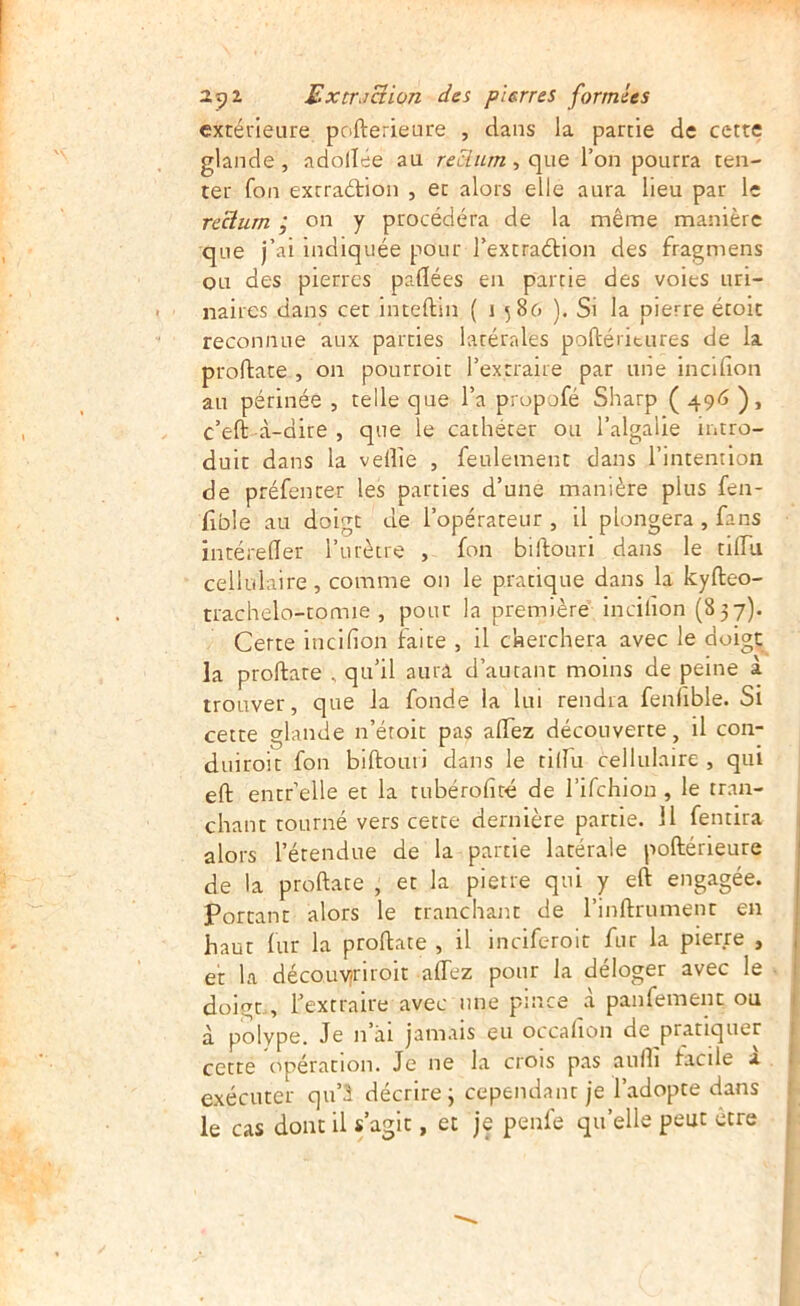 extérieure pofterieure , dans la partie de cette glande, adollée au reclurn ^ c\x\q l’on pourra ten- ter fon exrraétion , et alors elle aura lieu par le reclurn ; on y procédera de la même manière que j’ai indiquée pour l’extraétion des fragmens ou des pierres paflées en partie des voies uri- naires dans cet inteftin ( 1586 ), Si la pierre étoit reconnue aux parties latérales poftéritures de la proftace , on pourroit l’extraire par une incidon au périnée , telle que l’a propofé Sharp ( 496 ), c’eft à-dire , que le cathéter ou l’algalie intro- duit dans la velîie , feulement dans l’intention de préfentet les parties d’une manière plus fen- fible au doigt de l’opérateur , il plongera , fans intéreder l’urètre , fon biflouri dans le tilfu cellulaire, comme on le pratique dans la kyfteo- trachelo-tomie , pour la première incifion (837). Certe incifion faite , il cherchera avec le doigt la proftare , qu’il aura d’autant moins de peine à trouver, que la fonde la lui rendra fenlible. Si cette glande n’étoit pas aflez découverte , il con- duiroit fon biftouii dans le tilfii cellulaire , qui eft entr’elle et la tubérofiré de l’ifchion , le tran- chant tourné vers cette dernière partie. 11 fentira alors l’étendue de la partie latérale poftérieure de la proftate , et la pierre qui y eft engagée, portant alors le tranchant de l’inftrument en haut fur la proftate , il inciferoit fur la pierre , et la découvîriroit afiez pour la déloger avec le doigt. , Textraire avec une pince à panfement ou à polype. Je n’âi jamais eu occalion de pratiquer cette opération. Je ne la croîs pas aufii facile a exécuter qu’à décrire; cependant je l’adopte dans le cas dont il s’agit, et je penfe qu’elle peut ctre