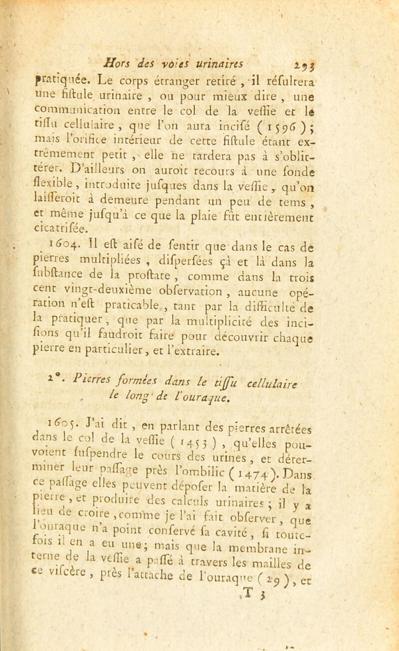 I Hors des voies urinaires pratiquée. Le corps étranger retiré, il réfultera une fillule urinaire , ou pour mieux dire , une communication entre le col de la veflie et le rilîu cellulaire, que l’on aura incifé (159^?); mais lorihce intérieur de cette fiftule étant ex- trêmement petit , elle ne tardera pas à s’oblit- térer. D ailleurs on auroit recours <à une fonde flexible , introduite jufques dans la veflie , qu’on lailTeroit a demeure pendant un peu de tems , et même jufqu’à ce que la plaie fût entièrement cicatrifée. KJ04, Il eft aifé de fentir que dans le cas de pierres multipliées , difperfées çà et là dans la fubftance de la proftate , comme dans la trois cent vingt-deuxième obfervation , aucune opé- ration n’eft praticable , tant par la difficulté de la pratiquer, que par la multiplicité des incl- fions qu il faudroit faire pour découvrir chaque pierre en particulier, et l’extraire. a*. Pierres formées dans le tifu cellulaire . le long -de Vouraque. 1(^0^. J’ai dit , en parlant des pierres arrêtées dans le co! de la veflie ( 1453 ) , quelles pou- voient fufpendre le cours des urines , et dérer- nnner leur palTage près l’ombilic ( 1 474). Dans. c»_ pa âge elles peuvent dépofer la matière de la pierre , et produire des calculs urinaires ; il y a leu oe croire, comme je l’ai fût obferver, que ioiuaque n a point conferve fa cavité, fl toute- fois li en a eu une; mais que la membrane in- erne de la veffie a prflfé à travers les mailles de vifcère , près 1 attiiche de l’ouraque ( la ) ec .T 5