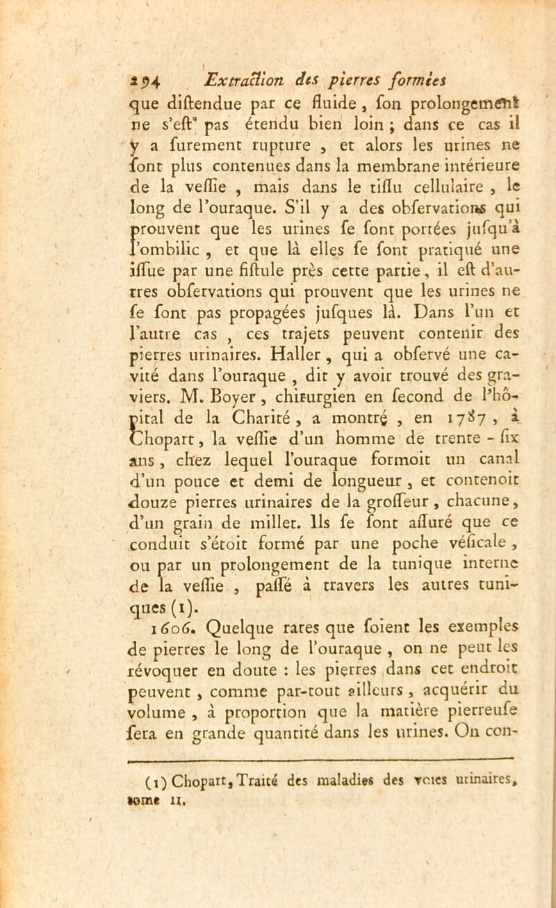 que diftendue par ce fluide , fou prolongemCTit ne s’eft* pas étendu bien loin ; dans ce cas il y a furement rupture , et alors les urines ne font plus contenues dans la membrane intérieure de la veflie , mais dans le tiflu cellulaire , le long de l’ouraque. S’il y a des obfervationfi qui frouvent que les urines fe font portées jufqu’à ombilic , et que là elles fe font pratiqué une ifliie par une fiftule près cette partie, il eft d’au- rres obfervations qui prouvent que les urines ne fe font pas propagées jufques là. Dans l’un et l’autre cas , ces trajets peuvent contenir des pierres urinaires. Haller, qui a obfervé une ca- vité dans l’ouraque , dit y avoir trouvé des gra- viers. M. Boyer, chirurgien en fécond de Bhô- rital de la Charité, a montré , en 171^7, à Chopart, la veflie d’un homme de trente - flx ans, chez lequel l’ouraque formoit un canal d’un pouce et demi de longueur , et contenoit <louze pierres urinaires de la groflTeur, chacune, d’un grain de millet. Ils fe font afluré que ce conduit s’étoit formé par une poche véficale , ou par un prolongement de la tunique interne de la veflie , pafle à travers les autres tuni- ques (i). 1606. Quelque rares que foient les exemples de pierres le long de l’ouraque , on ne peut les révoquer en doute : les pierres dans cet endroit peuvent, comme par-tout ailleurs , acquérir du volume , à proportion que la matière pierreufe fera en grande quantité dans les urines. On con- (i) Chopart,Traité des maladies des Tcics urinaires, tome a.