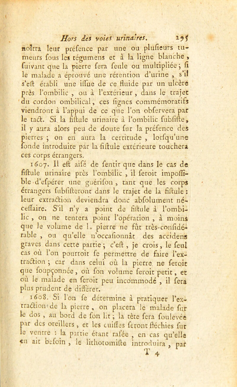 noîtra leur préfence par une ou plufieurs tu- meurs fous les tégumens et à la ligne blanche » fuivant que la pierre fera feule ou multipliée j le malade a éprouvé une rétention d’urine , s il s’cft établi une ilTue de ce fluide par un ulcère près l’ombilic , ou à l’extérieur , dans le trajec 'du cordon ombilical, ces figues commémoratifs viendront à L’appui de ce que l’on obfervera par le taél. Si la fiftule urinaire à l’ombilic fubfifte, il y aura alors peu de doute fur la préfence des pierres \ on en aura la certitude , lorfqu’une fonde introduite par la fi finie extérieure touchera ces corps étrangers. 1607. Il eft aifé de fentir que dans le cas de fiftule urinaire près l’ombilic , il feroit impofïî- ble d’efpérer une guérifon , tant que les corps étrangers fubfifteront dans le trajet de la fiftule ; leur extraétion deviendra donc abfolument né- cefTaire. S’il n’y a point de fiftule à l’ombi- lic , on ne tentera point l’opération , à moins que le volume de L pierre ne fut très-confidé-* râble , ou qu’elle n’occalionnât des accidens graves dans cette partie ; c’eft , je crois, le feul cas où l’on pourroit fe permettre de faire l’ex- traélion j car dans celui où la pierre, ne feroit que foupçonnée, où fon volume feroit petit, et ou le malade en feroit peu incommodé , il fera plus prudent de différer. 1608. Si Ion fe détermine à pratiquer l’ex- rraétion-de la pierre, on placera le malade fur le dos , au bord de fon Ut ; la tète fera foulevée par des oreillers , et les cuifîes feront fléchies fur le ventre ; la partie étant ratée , en cas qu’elle «n ait befoin , le lithotomifte introduira , pat »T’ ^ A 4