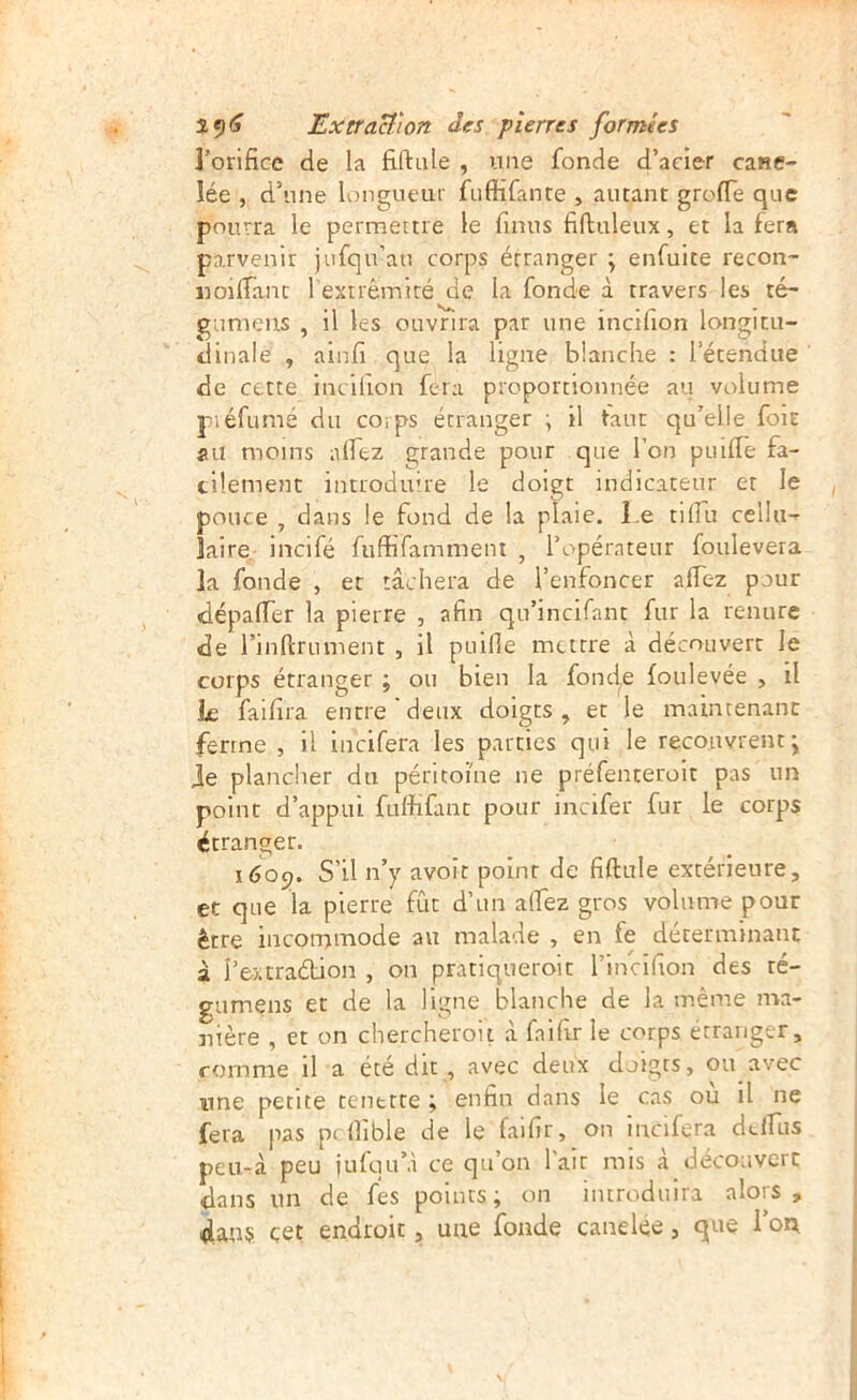 l’orifice de la fiftale , une fonde d’acier cane- lée , d’une longueur fuffifante , autant grofie que pourra le permettre le finus fifluleux, et la fera parvenir jufqu’an corps étranger ; enfuite recon- norfiant l’extrémité de la fonde à travers les té- gtimens , il les ouvrira par une incifion longitu- dinale , ainfi que la ligne blanche : l’étendue ' de cette incifion fera proportionnée au volume piéfumé du corps étranger ; il tant qu’elle foie ail moins alfez grande pour que l’on puifie fa- cilement introduire le doigt indicateur et le pouce , dans le fond de la plaie. Le tilTu cellu- laire. incifé fuffifamment , l’opérateur foulevera la fonde , et tâchera de l’enfoncer afiez pour dépafler la pierre , afin qn’incifant fur la renure de l’inllrument , il puifie mettre à découvert le corps étranger ; ou bien la fonde foulevée , il k faifira encre‘deux doigts, et le maintenant ferme , Il incifera les parties qui le recouvrent j Je plancher du péritoine ne préfenteroit pas un point d’appui fulhUmc pour incifer fur le corps étranger. 1609. S’il n’y avoit point de fiftule extérieure, et que la pierre fût d’un afiez gros volume pour être incotTjrnode au malade , en fe déterminant à i’extradtion , on pratiqneroit l’incifion des ré- gumens et de la ligne blanche de la même ma- nière , et on chercheroit â faifir le corps étranger, comme il a été dit , avec deux doigts, ou avec une petite tenette ; enfin dans le cas où il ne fera pas pcfiible de le faifir, on incifera dclfus peu-à peu juftiuM ce qu’on l'air mis à découvert dans un de fes points; on introduira alors, dans çet endroit, une fonde caneke, que I’oa