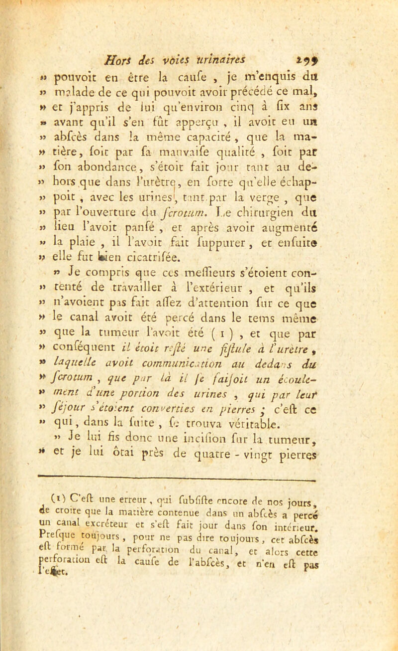 I) pouvoit en être la caufe , je m’enquis da « malade de ce qui pouvoit avoir précédé ce mal, » et j’appris de lui qu’environ cinq à fix ans » avant qu’il s’en fût apperçu , il avoit eu un » abfcès dans la même capacité , que la ma- » tière, foie par fa manvaife qualité , foit par » fon abondance, s’étoit fait jour tant au de- » hors que dans l’iirètrej, en forte qu’elle écliap- >5 poit , avec les urines', t int.par la verge , que » par l’ouverture du ferotum. TiC chirurgien du » lieu l’avoît panfé , et après avoir augmenté M la plaie , il l’avoit fait fuppurer, et enfuite » elle fut Iwen cicatrifée. » Je compris que ces meilleurs s’étoient con- »> renté de travailler à l’extérieur , et qu’ils n’avoient pas fiiit alfez d’attention fur ce que » le canal avoit été percé dans le tems même » que la tumeur l’avoit été ( i ) , et que par » conféquent U Uoit refié une fijlule à L'urètre , » Laquelle avoit communie.-, tion au dedans du » ferotum , que pur La il fè faijoii un écoule- »> ment d'une portion des urines , qui par leur >» féjour ^'étaient converties en pierres • c’eft ce » qui, dans la fuite , fe trouva véritable. » Je lui fis donc une incrlion fur la tumeur, *• et je lui ôtai près de quatre - vingt pierres (r) C efl: une erreur, qui fubfifte encore He nos jours, de croire que la matière contenue dans un abfcès a percé un canal excréteur et s’eft fait jour dans fon intérieur. Frelque toujours, pour ne pas dire toujours, cet abfcès elt forme par la perforation du canal, et alors cette perforation eû la caufe de l’abfcès, et n’en eft pas 1 filet.