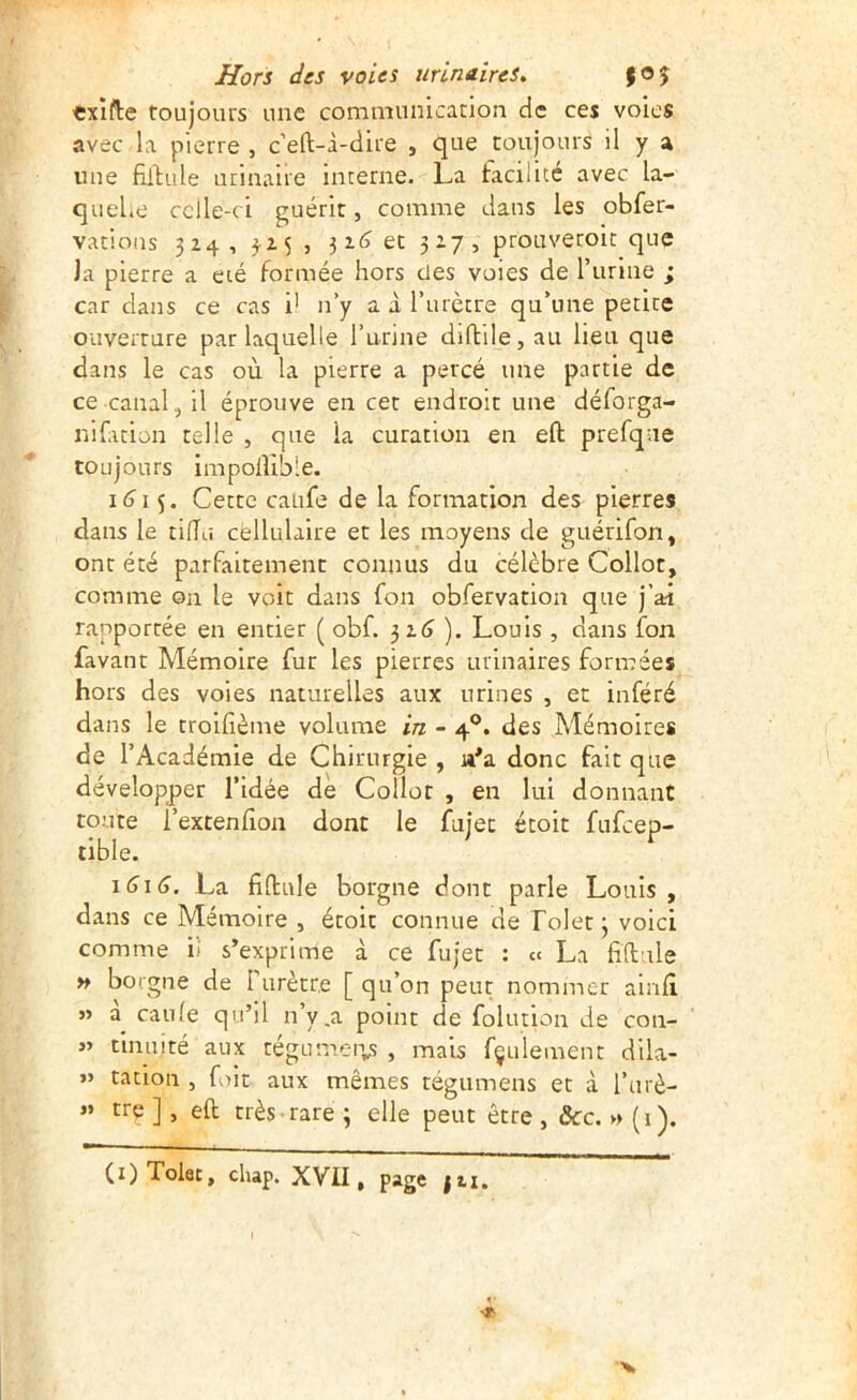 cxifte toujours une communication de ces voies avec la pierre , c’eft-i-dire , que toujours il y a une fillule urinaire interne. La taeüité avec la- quel.e celle-ci guérit, comme dans les obfer- vatioiis 324, 3.15 , 3i(j et 327, prouvetoit que la pierre a été formée hors des voies de l’iirine ; car dans ce cas i' n’y a à l’urètre qu’une petite ouverture par laquelle l’urine diftile, au lieu que dans le cas où la pierre a percé une partie de ce canal, il éprouve en cet endroit une déforga- nifacion telle , que la curation en eft prefque toujours impolîible. 1^15. Cette caufe de la formation des pierres dans le tiiïu cellulaire et les moyens de guérifon, ont été parfaitement connus du célèbre Collot, comme on le voit dans fon obfervation que j’ai rapportée en entier ( obf. 3 ). Louis , dans fon favant Mémoire fur les pierres urinaires formées hors des voies naturelles aux urines , et inféré dans le troilîème volume in - 4®. des Mémoires de l’Académie de Chirurgie , n'a donc fait que développer l’idée de Collot , en lui donnant toute l’extenfion dont le fujec étoit fufeep- tible. ^ \6\G, La fiftule borgne dont parle Louis, dans ce Mémoire , étoit connue de lolet 3 voici comme i'i s’exprime à ce fujec : cc La fiftule » borgne de rurècre [ qu’on peut nommer airid « canle qu’il n’y .a point de folution de con- « tinuité aux cégumei-y; , mais fçulement dila- y> cation , fut aux mêmes tégumens et à l’urè- « tre ], eft très rare ; elle peut être, ôcc. » {1). (i) Tolat, cliap. XVII, page fti.