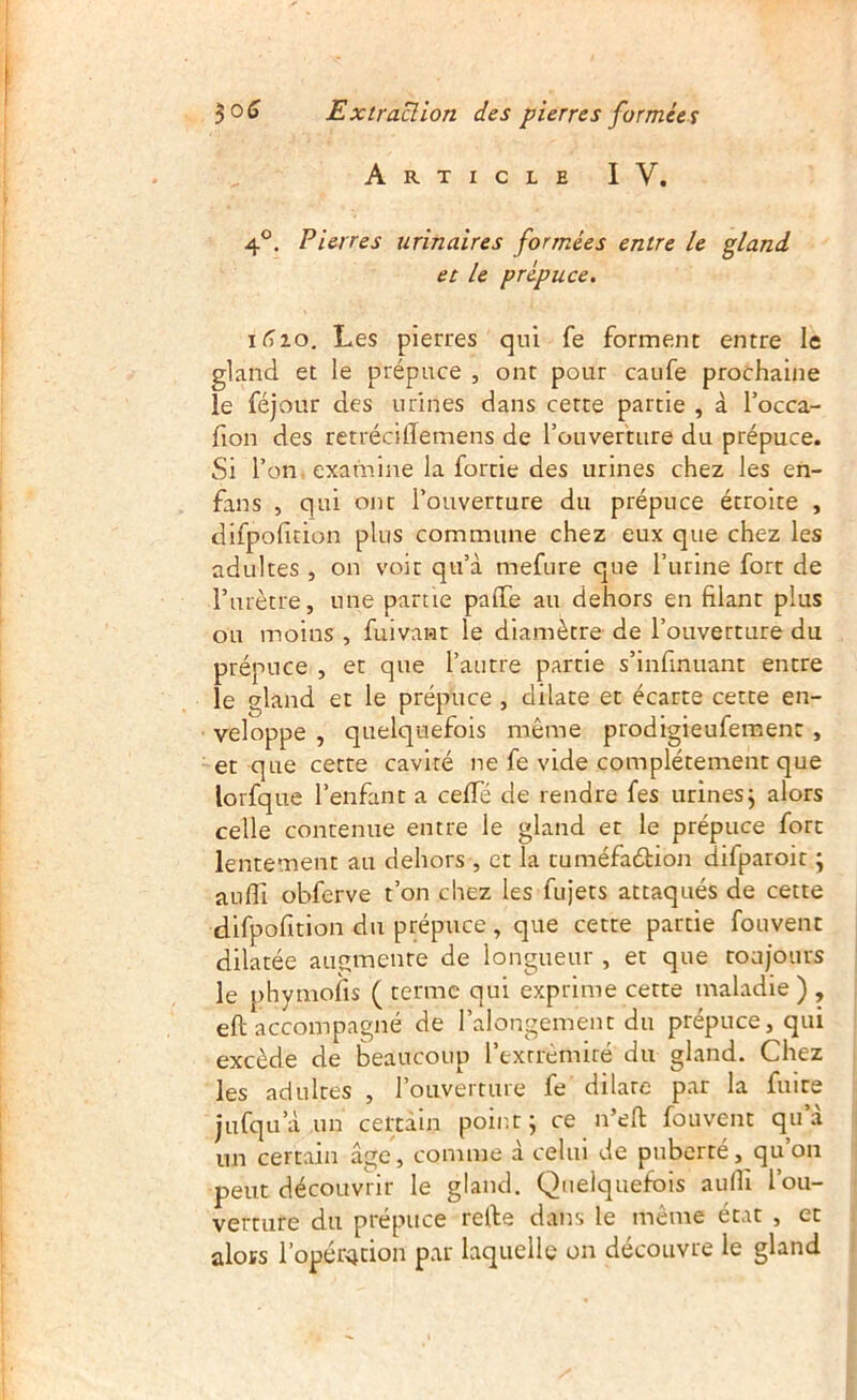 Article IV. 4®. Pierres urinaires formées entre le gland et le prépuce. Les pierres qui fe forment entre le gland et le prépuce , ont pour caufe prochaine le féjour des urines dans cette partie , à l’occa- fion des retrécilTemens de rouverture du prépuce. Si l’on examine la fortie des urines chez les en- fans , qui ont l’ouverture du prépuce étroite , difpofition plus commune chez eux que chez les adultes , on voit qu’à mefure que l’urine fort de rurètre, une partie paffe au dehors en filant plus ou moins , fuivant le diamètre de l’ouverture du prépuce , et que l’autre partie s’infinuant entre le gland et le prépuce , dilate et écarte cette en- veloppe , quelquefois même prodigieufement , et que cette cavité ne fe vide complètement que lorfque l’enfant a cefTé de rendre fes urines j alors celle contenue entre le gland et le prépuce fort lentement au dehors , et la tuméfadtion difparoit j aufli obferve t’on chez les fujets attaqués de cette difpofitlon du prépuce, que cette partie fouvent dilatée augmente de longueur , et que toujours le phymofis ( terme qui exprime cette maladie ) , eft accompagné de l’alongement du prépuce, qui excède de beaucoup l’extrèmiré du gland. Chez les adultes , l’ouverture fe dilate par la fuite jufqu’à un certain point; ce n’efl fouvent qu’à un certain âge, comme à celui de puberté, qu on peut découvrir le gland. Quelquefois aulli l’ou- verture du prépuce relbe dans le même état , et alors l’opér4tion par laquelle on découvre le gland