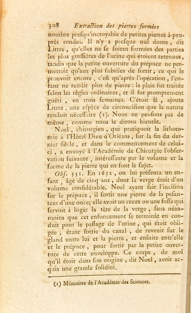 nombre prefqu’incroyahle de petites pierres à-peu- près rondes. 11 n’y a prefqiie nul doute , dit Littré , qu’elles ne fe foient formées des parties les plus groflières de l’urine qui étoient retenues, tandis que la petite ouverture du prépuce ne per- mettoit qu’aux plus fubtiles de fortir ; ce qui le prouvoit encore , c’eft qu’après l’opération , l’en- fant ne rendit pins de pierre ; la plaie fut traitée félon les règles ordinaires, et il fut promptement guéri , en trois femaines. C’étoit là , ajoute Littré , une efpèce de circoncifion que la nature rendoit néceflaire (i). Nous ne penfons pas de même , comme nous le dirons bientôt. Noël , chirurgien , qui pratiquoit la lithoto- mie à l’Hôtel Dieu a’Orléans , fur la fin du der- nier fiècle , et dans le commencement de celui- ci , a envoyé à l’Académie de Chirurgie l’obfer- varion fuivante , intérelTante par le volume et la forme de la pierre qui en font le fujet. Obf. 3 31. En 163 2 , on lui préfenta un en- fant ^ âgé de cinq ans , dont la verge étoit d’un volume confidérable. Noël ayant fait l’incifioa fur le prépuce , il fortit une pierre de la pefan- teur d’une once; elle avoir un creux ou une folTe qui fervoit à loger la tè.re de la verge , fans néan- moins que cet enfoncement fe terminât en con- duit pour le palTage de l’urine , qui étoit obli- gée , étant fortie du canal , de revenir fur le gland entre lui et la pierre , et enfuite entr’elle et le prépuce , pour fortir par la petite ouver- ture de cette enveloppe. Ce corps , de mol qu’il étoit dans fon origine , dit Noël, avoir ac- quis une grande folidité. (i) Mémoires de l'Académie des Sciences.