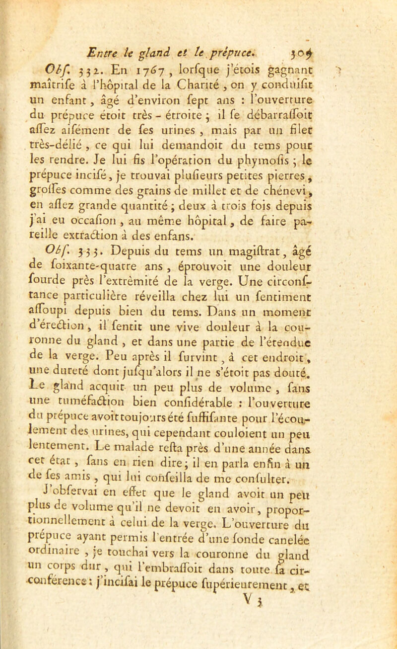 Obf. 331. En i7<37, lorfque j’étois gagnant maîcrife à Thopital de la Chanté , on y condüifit un enfant, âgé d’environ fept ans : l’ouverture du prépuce étoit très - étroite 3 il fe débarralfoit alTez aifément de fes urines , mais par un filet très-délié , ce qui lui deniandoit du tems pour les rendre. Je lui fis l’opération du phymofis 3 le prépuce incifé, je trouvai plufieurs petites pierres, grolfes comme des grains de millet et de chénevi^ en allez grande quantité ; deux à trois fois depuis j’ai eu occafion , au même hôpital, de faire pa- reille excraétion à des enfans. 3 3 3* Depuis du tems un magiftrat, âgé de foixante-quatre ans , éprouvoit une douleur fourde près l’extrémité de la verge. Une circonf- tance particulière réveilla chez lui un fentiment alToupi depuis bien du tems. Dans un moment d éreétion, il fentit une vive douleur à la cou- ronne du gland , et dans une partie de l’étendue de la verge. Peu après il furvint, à cet endroit, une dureté dont jufqu’alors il ne s’étoit pas douté. Le gland acquit un peu plus de volume , fans une tuméfaélion bien confidérable ; l’ouverture du prépuce avoir toujours été fuffifante pour l’écou- lement des urines, qui cependant couloient un peu lentement. Le malade refta près d’une année dans cet état , fans en rien dire; il en parla enfin à un de (es amis , qui lui confeilla de me confulter. J obfervai en effet que le gland avoit un peu plus de volume qu’il ne devoit en avoir, propor- tionnellement à celui de la verge. L’ouverture du prépuce ayant permis l’entrée d’une fonde canelée ordinaire , je touchai vers la couronne du gland un corps dur , qui l embraffbit dans toute fa cir- conférence; j incifai le prépuce fupérieureinent, et