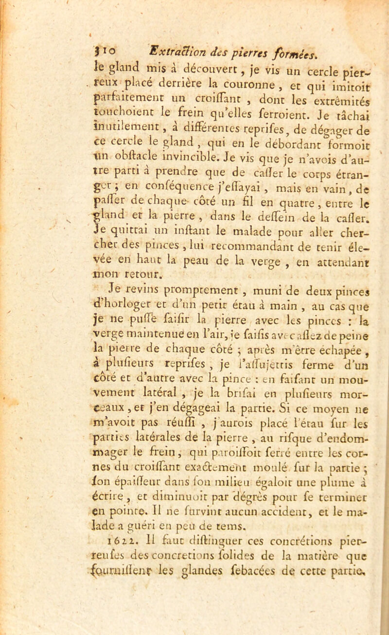 le gland mis à découvert, je vis un cercle pier- reux placé derrière la couronne , et qui imitoit parfaitement un croilTant , dont les extrémités touchoient le frein qu’elles ferroient. Je tâchai inutilement, à différentes reprifes, de dégager de ce cercle le gland , qui en le débordant formoit tin obftacle invincible. Je vis que je n’avois d’au- tre parti a prendre que de caller le corps étran- ger ; en conféquence j’eflayai , mais en vain, de pader de chaque- cote un fil en quatre, entre le -gland et la pierre, dans le delTein de la caller. Je quittai un inftant le malade pour aller cher- cher des pinces , lui recommandant de tenir éle- vée en haut la peau de la verge , en attendant mon retour. Je revins promptement , muni de deux pinces d’horloger et d’un petit étau à main , au cas que je ne pulTe faifir la pierre avec les pinces : la verge maintenue en l’air, je faifis avec allez de peine la pierre de chaque côté ; après m’être échapée, à plulîeurs reprifes , je l’alTujettis ferme d’un coté et d autre avec la pince : en faifimr un mou- vement latéral , je la brifai en plulîeurs mor- ceaux ,et j’en dégageai la partie. Si ce moyen ne m’avolt pas réuffi , j’aurois placé l’étau fur les parties latérales de la pierre , au rifque d’endom- mager le frein, qui paroilfoit ferré entre les cor- nes du croilîant exaétemenc moulé fur la partie j ion épailTeur dans Ion milieu égaloir une plume à écrire, et diminuolt par dégrès pour fe terminer çn pointe. Il ne furvint aucun accident, et le ma- lade a guéri en peu de tems. lôzz. 11 faut diftinguer ces concrétions pler- reufes des concrétions folides de la matière que fçuirmllenr les glandes febacées de cette partie.