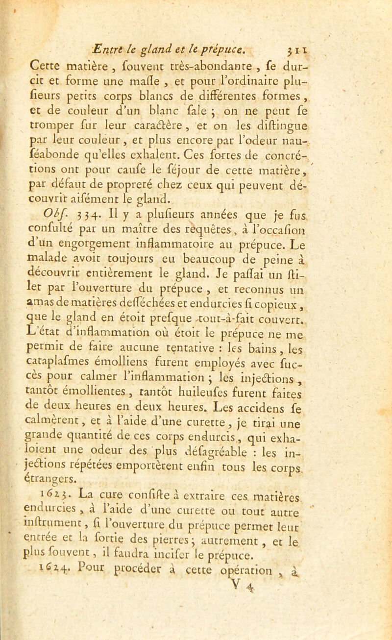 Cette matière , foiiveiit très-abondante , fe dur- cit et forme une mafle , et pour l’ordinaire plu- fieurs petits corps blancs de différentes formes , et de couleur d’un blanc fale j on ne peut fe tromper fur leur caraélère, et on les diflingue par leur couleur, et plus encore par l’odeur nau- féabonde qu’elles exhalent. Ces forces de concré- tions ont pour caufe le féjour de cette matière, par défaut de propreté chez ceux qui peuvent dé- couvrir aifément le gland. ObJ. 334. Il y a plufîeurs années que je fus confulié par un maître des requêtes, à l’occafion d’un engorgement inflammatoire au prépuce. Le malade avoir toujours eu beaucoup de peine à découvrir entièrement le gland. Je paflai un fli- let par l’ouverture du prépuce , et reconnus un amas de matières defféchées et endurcies fî copieux, que le gland en étoit prefque ^tout-à-faic couvert. L’état d’inflammation où étoit le prépuce ne me permit de faire aucune tentative : les bains, les cataplafmes émolliens furent employés avec fuc- cès pour calmer l’inflammation ; les injeétions , tantôt émollientes, tantôt huileufes furent faites de deux heures en deux heures. Les accidens fe calmèrent, et à l’aide d’une curette, je tirai une grande quantité de ces corps endurcis,, qui exha- loient une odeur des plus défagréable : les in- jeélions répétées emportèrent enfin tous les corps étrangers. La cure confifte à extraire ces matières endurcies, à l’aide d’une curette ou tout autre inftrument, fl l’ouverture du prépuce permet leur entrée et la fortie des pierres 3 autrement, et le plus fouvent, il faudra mcifcr le prépuce. Pour procéder à cette opération , à. V4