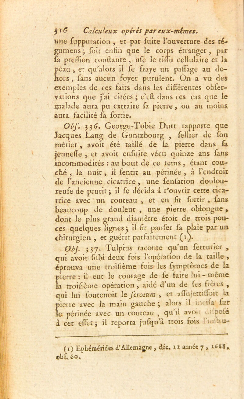 3^^ Calcuhux opérés pareux-mtmes. une fiippnracion , et par fuite l’ouverture des té- gumens ; {bit enfin que le corps etranger, par fa prefiîon confiante , ufe le tilTu cellulaire et la peau , et qu’alors il fe fraye un pafiage au de- hors , fans aucun foyer purulent. On a vu des exemples de ces faits dans les différentes obfer- vations que jai citées ; c’eft dans ces cas que le malade aura pu extraire fa pierre , ou au moins aura facilité fa fortie. Oéf. 336. George-Toble Durr rapporte que Jacques Lang de Guntzbourg , fellier de fon métier, avoit été taillé de la pierre dans fa jeunefie , et avoit enfuire vécu quinze ans fans incommodités : au bout de ce tems, étant cou- ché , la nuit, il fentit au périnée , à l’endroit de rancienne cicatrice, une fenfation doulou- reufe de prurit ; il fe décida à réouvrir cette cica- îdee avec un couteau , et en fit fortir , fans beaucoup de douleur , une pierre oblongue, dont le plus grand diamètre étoit de trois pou- ces quelques lignes ; il fit paitfer fa plaie par un chirurgien , et guérit parfaitement (i). Oéj. 337. Tuîpius raconte qu’un ferrurier , qui avoir fubi deux fois l’opération de la taille , éprouva une troifième fois les {ymptomes de la pierre : il eut le courage de fe taire lui - même la troifième opération, aidé d’un de fes frères , qui lui foutenott le feratum , et affuîettUroit la pierre avec la main gauche y alors il uk ifa fur le périnée avec un courcau , qu il avo» pofé à cet effet; il reporta jufqu’à trois fois ' i. bru- (i) Ephéraérides d’Allemagne , déc. n année 7 ,, i6S8*, obi^ 60.